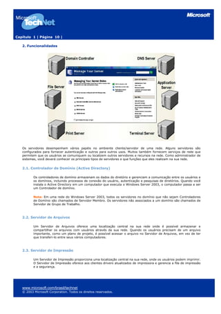 Capítulo 1 | Página 10 |

   2. Funcionalidades




   Os servidores desempenham vários papéis no ambiente cliente/servidor de uma rede. Alguns servidores são
   configurados para fornecer autenticação e outros para outros usos. Muitos também fornecem serviços de rede que
   permitem que os usuários se comuniquem ou localizem outros servidores e recursos na rede. Como administrador de
   sistemas, você deverá conhecer os principais tipos de servidores e que funções que eles realizam na sua rede.


   2.1. Controlador de Domínio (Active Directory)

          Os controladores de domínio armazenam os dados do diretório e gerenciam a comunicação entre os usuários e
          os domínios, incluindo processos de conexão do usuário, autenticação e pesquisas de diretórios. Quando você
          instala o Active Directory em um computador que executa o Windows Server 2003, o computador passa a ser
          um Controlador de domínio.

          Nota: Em uma rede do Windows Server 2003, todos os servidores no domínio que não sejam Controladores
          de Domínio são chamados de Servidor Membro. Os servidores não associados a um domínio são chamados de
          Servidor de Grupo de Trabalho.



   2.2. Servidor de Arquivos

          Um Servidor de Arquivos oferece uma localização central na sua rede onde é possível armazenar e
          compartilhar os arquivos com usuários através da sua rede. Quando os usuários precisam de um arquivo
          importante, como um plano de projeto, é possível acessar o arquivo no Servidor de Arquivos, em vez de ter
          que transferi-lo entre seus vários computadores.



   2.3. Servidor de Impressão

          Um Servidor de Impressão proporciona uma localização central na sua rede, onde os usuários podem imprimir.
          O Servidor de Impressão oferece aos clientes drivers atualizados de impressora e gerencia a fila de impressão
          e a segurança.




   www.microsoft.com/brasil/technet
   © 2003 Microsoft Corporation. Todos os direitos reservados.
 