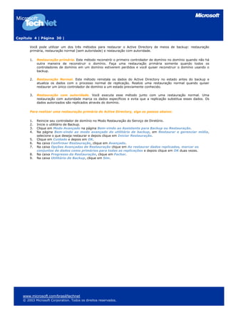 Capítulo 4 | Página 30 |

       Você pode utilizar um dos três métodos para restaurar o Active Directory de meios de backup: restauração
       primária, restauração normal (sem autoridade) e restauração com autoridade.

       1.   Restauração primária. Este método reconstrói o primeiro controlador de domínio no domínio quando não há
            outra maneira de reconstruir o domínio. Faça uma restauração primária somente quando todos os
            controladores de domínio em um domínio estiverem perdidos e você quiser reconstruir o domínio usando o
            backup.

       2.   Restauração Normal. Este método reinstala os dados do Active Directory no estado antes do backup e
            atualiza os dados com o processo normal de replicação. Realize uma restauração normal quando quiser
            restaurar um único controlador de domínio a um estado previamente conhecido.

       3.   Restauração com autoridade. Você executa esse método junto com uma restauração normal. Uma
            restauração com autoridade marca os dados específicos e evita que a replicação substitua esses dados. Os
            dados autorizados são replicados através do domínio.

       Para realizar uma restauração primária do Active Directory, siga os passos abaixo:

       1.   Reinicie seu controlador de domínio no Modo Restauração do Serviço de Diretório.
       2.   Inicie o utilitário de Backup.
       3.   Clique em Modo Avançado na página Bem-vindo ao Assistente para Backup ou Restauração.
       4.   Na página Bem-vindo ao modo avançado do utilitário de backup, em Restaurar e gerenciar mídia,
            selecione o que deseja restaurar e depois clique em Iniciar Restauração.
       5.   Clique em Cuidado e depois em OK.
       6.   Na caixa Confirmar Restauração, clique em Avançado.
       7.   Na caixa Opções Avançadas de Restauração clique em Ao restaurar dados replicados, marcar os
            conjuntos de dados como primários para todas as replicações e depois clique em OK duas vezes.
       8.   Na caixa Progresso da Restauração, clique em Fechar.
       9.   Na caixa Utilitário de Backup, clique em Sim.




   www.microsoft.com/brasil/technet
   © 2003 Microsoft Corporation. Todos os direitos reservados.
 