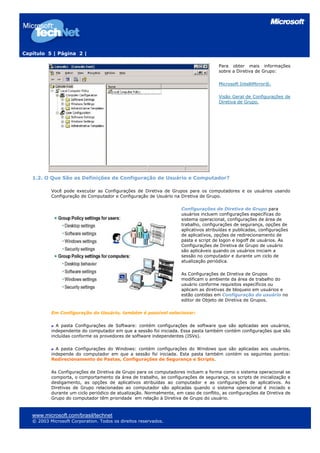 Capítulo 5 | Página 2 |

                                                                                      Para obter mais informações
                                                                                      sobre a Diretiva de Grupo:

                                                                                      Microsoft IntelliMirror®.

                                                                                      Visão Geral de Configurações de
                                                                                      Diretiva de Grupo.




   1.2. O Que São as Definições de Configuração de Usuário e Computador?

           Você pode executar as Configurações de Diretiva de Grupos para os computadores e os usuários usando
           Configuração de Computador e Configuração de Usuário na Diretiva de Grupo.

                                                                     Configurações de Diretiva de Grupo para
                                                                     usuários incluem configurações específicas do
                                                                     sistema operacional, configurações de área de
                                                                     trabalho, configurações de segurança, opções de
                                                                     aplicativos atribuídas e publicadas, configurações
                                                                     de aplicativos, opções de redirecionamento de
                                                                     pasta e script de logon e logoff de usuários. As
                                                                     Configurações de Diretiva de Grupo de usuário
                                                                     são aplicáveis quando os usuários iniciam a
                                                                     sessão no computador e durante um ciclo de
                                                                     atualização periódica.

                                                                     As Configurações de Diretiva de Grupos
                                                                     modificam o ambiente da área de trabalho do
                                                                     usuário conforme requisitos específicos ou
                                                                     aplicam as diretivas de bloqueio em usuários e
                                                                     estão contidas em Configuração do usuário no
                                                                     editor de Objeto de Diretiva de Grupos.

           Em Configuração do Usuário, também é possível selecionar:

             A pasta Configurações de Software: contém configurações de software que são aplicadas aos usuários,
           independente do computador em que a sessão foi iniciada. Essa pasta também contém configurações que são
           incluídas conforme os provedores de software independentes (ISVs).

             A pasta Configurações do Windows: contém configurações do Windows que são aplicadas aos usuários,
           independe do computador em que a sessão foi iniciada. Esta pasta também contém os seguintes pontos:
           Redirecionamento de Pastas, Configurações de Segurança e Scripts.

           As Configurações de Diretiva de Grupo para os computadores incluem a forma como o sistema operacional se
           comporta, o comportamento da área de trabalho, as configurações de segurança, os scripts de inicialização e
           desligamento, as opções de aplicativos atribuídas ao computador e as configurações de aplicativos. As
           Diretivas de Grupo relacionadas ao computador são aplicadas quando o sistema operacional é iniciado e
           durante um ciclo periódico de atualização. Normalmente, em caso de conflito, as configurações da Diretiva de
           Grupo do computador têm prioridade em relação à Diretiva de Grupo do usuário.



   www.microsoft.com/brasil/technet
   © 2003 Microsoft Corporation. Todos os direitos reservados.
 