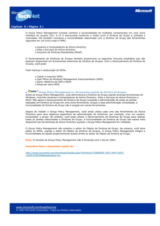 Capítulo 5 | Página 5 |

           O Group Policy Management Console combina a funcionalidade de múltiplos componentes em uma única
           interface de usuário (UI). A UI é estruturada conforme o modo como a Diretiva de Grupo é utilizada e
           controlada. Ela também incorpora a funcionalidade relacionada com a Diretiva de Grupo das ferramentas
           seguintes em um único snap-in MMC:

                     Usuários e Computadores do Active Directory
                     Sites e Serviços do Active Directory
                     Conjunto de Diretivas Resultantes (RSoP)

           O Gerenciamento de Diretivas de Grupos também proporciona os seguintes recursos ampliados que não
           estavam disponíveis em ferramentas anteriores de Diretiva de Grupos. Com o Gerenciamento de Diretiva de
           Grupos, você pode:

           Fazer backup e restauração de GPOs.

                     Copiar e importar GPOs.
                     Usar filtros de Windows Management Instrumentation (WMI).
                     Gerar relatórios de GPO e RSoP.
                     Pesquisar para GPOs.


                       Group Policy Management vs. ferramentas padrão de Diretiva de Grupos
           Antes do Group Policy Management, você administrava a Diretiva de Grupo usando diversas ferramentas do
           Windows, incluindo Usuários e Computadores do Active Directory, Sites e Serviços do Active Directory e
           RSoP. Mas agora o Gerenciamento de Diretiva de Grupo consolida a administração de todas as tarefas
           baseadas em Diretiva de Grupo em uma única ferramenta. Graças a essa administração consolidada, a
           funcionalidade de Diretiva de Grupo não é exigida em outras ferramentas.

           Depois de instalar o Group Policy Management, você ainda utiliza cada uma das ferramentas do Active
           Directory para seus objetivos específicos de administração de diretórios, por exemplo, criar um usuário,
           computador e grupo. No entanto, você pode utilizar o Gerenciamento de Diretivas de Grupo para realizar
           todas as tarefas relacionadas a Diretivas de Grupo. A funcionalidade de Diretiva de Grupo não estará mais
           disponível nas ferramentas do Active Directory quando o Group Policy Management for instalado.

           O Group Policy Management não substitui o editor do Objeto de Diretiva de Grupo. No entanto, você deve
           editar os GPOs, usando o editor de Objeto de Diretiva de Grupos. O Group Policy Management integra a
           funcionalidade de edição proporcionando acesso direto ao editor de Objeto de Diretiva de Grupo.

           Nota: O Console do Group Policy Management não é fornecido com o Server 2003.

           Você deve fazer o download a partir de:

           http://www.microsoft.com/downloads/details.aspx?FamilyId=F39E9D60-7E41-4947-82F5-
           3330F37ADFEB&displaylang=en




   www.microsoft.com/brasil/technet
   © 2003 Microsoft Corporation. Todos os direitos reservados.
 