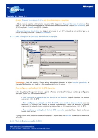 Capítulo 5 | Página 9 |

           Ao usar Bloquear herança de diretiva, ele deverá considerar o seguinte:

             Não é possível escolher seletivamente o que os GPOs bloqueiam. Bloquear herança de diretiva afeta
           todos os GPOs de todos os contêineres pai, exceto os GPOs configurados com a opção Não Substituir, sem
           GPMC instalada e Forçado com GPMC instalada.

             Bloquear herança de diretiva não bloqueia a herança de um GPO vinculado a um contêiner pai se o
           vínculo for configurado com a opção Não Substituir.


   1.11. Como configurar a Aplicação de Diretiva de Grupo?




           Importante: Antes de instalar o Group Policy Management Console, a opção Forçado (Enforced) é
           chamada Não Substituir em Usuários e Computadores do Active Directory.

           Para configurar a aplicação de link de GPO, é preciso:

           1. No Group Policy Management Console, expanda a floresta contendo o link no qual você deseja configurar a
           aplicação. Depois siga um dos passos abaixo:

                      Para configurar a aplicação do link de GPO a um domínio, expanda Domínios e o domínio
                    que contém o link de GPO.

                      Para configurar a aplicação do link de GPO a uma unidade organizacional, expanda
                    Domínios e o domínio que contém a unidade organizacional. Depois de expandir a unidade
                    organizacional que pode incluir unidade organizacional pai ou filha e que contenha o link de GPO.

                      Para configurar a aplicação do link de GPO a um site, expanda Sites e depois o site que
                    contém o link de GPO.

           2. Clique com o botão direito do mouse no link de GPO e depois clique em Forçado para ativar ou desativar a
           aplicação.


   1.12. Filtro de Implementação de GPO


   www.microsoft.com/brasil/technet
   © 2003 Microsoft Corporation. Todos os direitos reservados.
 