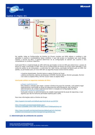 Capítulo 5 | Página 10 |




           Por padrão, todas as Configurações de Diretiva de Grupos contidas nos GPOs afetam o contêiner e são
           aplicadas a usuários e computadores desse contêiner, o que não produz os resultados que você deseja.
           Usando o recurso de filtro, é possível determinar se as configurações se aplicam aos usuários e aos
           computadores no contêiner específico.

           Você pode filtrar a implementação do GPO definindo permissões no link de GPO para determinar o acesso de
           leitura ou negar a permissão no GPO. Para que as Configurações de Diretiva de Grupo sejam aplicadas a uma
           conta de usuário ou de computador, a conta deve ter, pelo menos, permissão de leitura para um GPO. Por
           padrão, as permissões para um novo GPO têm as seguintes Access Control Entries (ACEs):

                      Usuários Autenticados. Permitir leitura e aplicar Diretiva de Grupo
                      Admins de Domínio, Adminis da Empresa e SYSTEM. Permitir leitura, Permitir gravação, Permitir
                    criar todos os objetos filhos, Permitir excluir todos os objetos filhos

           Você pode utilizar os seguintes métodos de filtro:

                      Negar explicitamente
                    Este método é utilizado para negar o acesso à diretiva de grupo Por exemplo, você poderia negar
                    explicitamente a permissão ao grupo de segurança dos administradores, que avisaria os
                    administradores da unidade organizacional sobre a recepção de Configurações de GPO.
                      Remover usuários autenticados
                    Você pode remover os administradores da unidade organizacional do grupo de segurança, o que
                    significa que não há nenhuma permissão explícita para o GPO.

           Para mais informações sobre a Diretiva de Grupo:

           http://support.microsoft.com/default.aspx?scid=kb;en-us;324753

           http://microsoft.com/downloads/details.aspx?
           FamilyId=D26E88BC-D445-4E8F-AA4E-B9C27061F7CA&displaylang=en

           http://www.microsoft.com/technet/treeview/default.asp?url=/technet/
           prodtechnol/windowsserver2003/management/gp/default.asp


   2. Administração do ambiente de usuário




   www.microsoft.com/brasil/technet
   © 2003 Microsoft Corporation. Todos os direitos reservados.
 