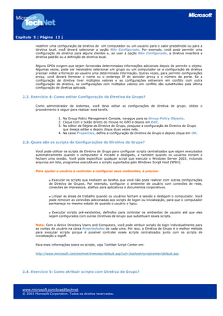 Capítulo 5 | Página 12 |

           redefinir uma configuração de diretiva de um computador ou um usuário para o valor predefinido ou para a
           diretiva local, você deverá selecionar a opção Não Configurado. Por exemplo, você pode permitir uma
           configuração de diretiva para alguns clientes e, ao usar a opção Não Configurado, a diretiva inverterá a
           diretiva padrão ou a definição de diretiva local.

           Alguns GPOs exigem que sejam fornecidas determinadas informações adicionais depois de permitir o objeto.
           Algumas vezes, pode ser necessário selecionar um grupo ou um computador se a configuração de diretiva
           precisar voltar a fornecer ao usuário uma determinada informação. Outras vezes, para permitir configurações
           proxy, você deverá fornecer o nome ou o endereço IP do servidor proxy e o número da porta. Se a
           configuração de diretiva tiver múltiplos valores e as configurações estiverem em conflito com outra
           configuração de diretiva, as configurações com múltiplos valores em conflito são substituídas pela última
           configuração de diretiva aplicada.


   2.2. Exercício 4: Como editar Configuração de Diretiva de Grupo?

           Como administrador de sistemas, você deve editar as configurações de diretiva de grupo. Utilize o
           procedimento a seguir para realizar essa tarefa.

                          1. No Group Policy Management Console, navegue para os Group Policy Objects.
                          2. Clique com o botão direito do mouse no GPO e depois em Edit.
                          3. No editor de Objeto de Diretiva de Grupo, pesquise a configuração de Diretiva de Grupo
                             que deseja editar e depois clique duas vezes nela.
                          4. Na caixa Properties, defina a configuração de Diretiva de Grupo e depois clique em OK.


   2.3. Quais são os scripts de Configurações de Diretiva de Grupo?

           Você pode utilizar os scripts de Diretiva de Grupo para configurar scripts centralizados que sejam executados
           automaticamente quando o computador é iniciado e desligado, e também quando os usuários iniciam e
           fecham uma sessão. Você pode especificar qualquer script que execute o Windows Server 2003, incluindo
           arquivos em lote, programas executáveis e scripts suportados pelo Windows Script Host (WSH).

           Para ajudar o usuário a controlar e configurar seus ambientes, é preciso:

                      Executar os scripts que realizam as tarefas que você não pode realizar com outras configurações
                    de Diretiva de Grupos. Por exemplo, configurar o ambiente de usuário com conexões de rede,
                    conexões de impressora, atalhos para aplicativos e documentos corporativos.

                     Limpar as áreas de trabalho quando os usuários fecham a sessão e desligam o computador. Você
                    pode remover as conexões adicionadas aos scripts de logon ou inicialização, para que o computador
                    permaneça no mesmo estado de quando o usuário o ligou.

                      Executar scripts pré-existentes, definidos para controlar os ambientes de usuário até que eles
                    sejam configurados com outras Diretivas de Grupo que substituam esses scripts.

           Nota: Com o Active Directory Users and Computers, você pode atribuir scripts de login individualmente para
           as contas de usuário na caixa Propriedades de cada uma. Por isso, a Diretiva de Grupo é o melhor método
           para executar scripts porque é possível controlar esses scripts centralizados junto com os scripts de
           inicialização e logoff.

           Para mais informações sobre os scripts, veja TechNet Script Center em:

           http://www.microsoft.com/technet/treeview/default.asp?url=/technet/scriptcenter/default.asp




   2.4. Exercício 5: Como atribuir scripts com Diretiva de Grupo?




   www.microsoft.com/brasil/technet
   © 2003 Microsoft Corporation. Todos os direitos reservados.
 