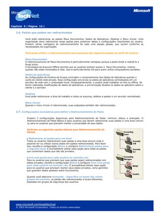 Capítulo 5 | Página 14 |

   2.6. Pastas que podem ser redirecionadas

           Você pode redirecionar as pastas Meus Documentos, Dados de Aplicativos, Desktop e Menu Iniciar. Uma
           organização deve redirecionar essas pastas para preservar dados e configurações importantes do usuário.
           Existem várias vantagens do redirecionamento de cada uma dessas pastas, que variam conforme as
           necessidades da organização.

           Você pode utilizar o redirecionamento para qualquer das seguintes pastas no perfil de usuário:

           Meus Documentos
           O redirecionamento de Meus Documentos é particularmente vantajoso porque a pasta tende a realizá-lo a
           longo prazo.
           A tecnologia de Arquivos Offline permite que os usuários tenham acesso a Meus Documentos, mesmo
           quando não estão conectados à rede. Isso é particularmente útil para quem utiliza computadores portáteis.

           Dados de aplicativos
           As configurações de Diretiva de Grupos controlam o comportamento dos Dados de Aplicativos quando o
           cache do cliente está ativado. Essa configuração sincroniza os dados de aplicativos centralizados em um
           servidor da rede com o computador local. Conseqüentemente, o usuário pode trabalhar on-line ou offline. Se
           forem realizadas modificações de dados de aplicativos, a sincronização atualiza os dados do aplicativo sobre o
           cliente e o servidor.

           Desktop
           Você pode redirecionar a área de trabalho e todos os arquivos, atalhos e pastas a um servidor centralizado.

           Menu Iniciar
           Quando o menu Iniciar é redirecionado, suas subpastas também são redirecionadas.


   2.7. Configurações necessárias para definir o Redirecionamento de Pasta

             Existem 3 configurações disponíveis para Redirecionamento de Pasta: nenhum, básico e avançado. O
             Redirecionamento de Pasta Básico é para usuários que devem redirecionar suas pastas a uma área comum
             ou para os usuários que precisam manter a privacidade de seus dados.

             Você tem as seguintes opções básicas para Redirecionamento de
             Pastas:

               Redirecione as pastas para um local
             Todos os usuários redirecionam suas pastas a uma área comum onde é
             possível ver ou utilizar outros dados em pastas redirecionadas. Para fazer
             isso, escolha a configuração Básico e configure Redirecionar pastas para
             o seguinte local. É aconselhável utilizar essa opção para todas as pastas
             que contenham dados que não são privados.

              Crie uma pasta para cada usuário no caminho raiz
             Para os usuários que precisam que suas pastas sejam redirecionadas com
             dados privados, escolha a configuração Básico e configure Criar uma pasta
             para cada usuário no caminho raiz. É aconselhável utilizar essa opção
             para os usuários que precisam manter seus dados privados, como gerentes
             que guardam dados pessoais sobre funcionários.

             Quando você seleciona Avançado – Especifica os locais dos vários
             grupos de usuários, as pastas são redirecionadas a locais diferentes,
             baseadas em grupos de segurança dos usuários.




   www.microsoft.com/brasil/technet
   © 2003 Microsoft Corporation. Todos os direitos reservados.
 