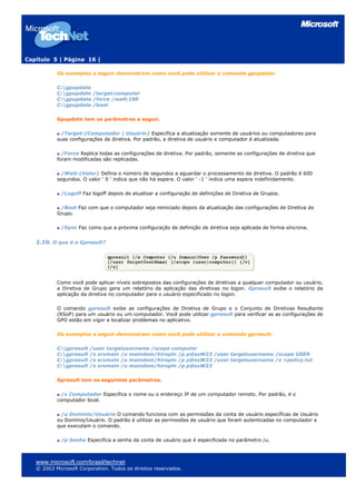 Capítulo 5 | Página 16 |

           Os exemplos a seguir demonstram como você pode utilizar o comando gpupdate:

           C:gpupdate
           C:gpupdate /target:computer
           C:gpupdate /force /wait:100
           C:gpupdate /boot

           Gpupdate tem os parâmetros a seguir.

            /Target:{Computador | Usuário} Especifica a atualização somente de usuários ou computadores para
           suas configurações de diretiva. Por padrão, a diretiva de usuário e computador é atualizada.

             /Force Replica todas as configurações de diretiva. Por padrão, somente as configurações de diretiva que
           foram modificadas são replicadas.

             /Wait:{Valor} Defina o número de segundos a aguardar o processamento da diretiva. O padrão é 600
           segundos. O valor ' 0 ' indica que não há espera. O valor ' -1 ' indica uma espera indefinidamente.

             /Logoff Faz logoff depois de atualizar a configuração de definições de Diretiva de Grupos.

            /Boot Faz com que o computador seja reiniciado depois da atualização das configurações de Diretiva do
           Grupo.

             /Sync Faz como que a próxima configuração de definição de diretiva seja aplicada de forma síncrona.


   2.10. O que é o Gpresult?




           Como você pode aplicar níveis sobrepostos das configurações de diretivas a qualquer computador ou usuário,
           a Diretiva de Grupo gera um relatório da aplicação das diretivas no logon. Gpresult exibe o relatório da
           aplicação da diretiva no computador para o usuário especificado no logon.

           O comando gpresult exibe as configurações de Diretiva de Grupo e o Conjunto de Diretivas Resultante
           (RSoP) para um usuário ou um computador. Você pode utilizar gpresult para verificar se as configurações de
           GPO estão em vigor e localizar problemas no aplicativo.

           Os exemplos a seguir demonstram como você pode utilizar o comando gpresult:

           C:gpresult   /user targetusername /scope computer
           C:gpresult   /s srvmain /u maindom/hiropln /p p@ssW23 /user targetusername /scope USER
           C:gpresult   /s srvmain /u maindom/hiropln /p p@ssW23 /user targetusername /z >policy.txt
           C:gpresult   /s srvmain /u maindom/hiropln /p p@ssW23

           Gpresult tem os seguintes parâmetros.

             /s Computador Especifica o nome ou o endereço IP de um computador remoto. Por padrão, é o
           computador local.

            /u Domínio/Usuário O comando funciona com as permissões da conta de usuário específicas de Usuário
           ou Domínio/Usuário. O padrão é utilizar as permissões de usuário que foram autenticadas no computador e
           que executam o comando.

             /p Senha Especifica a senha da conta de usuário que é especificada no parâmetro /u.



   www.microsoft.com/brasil/technet
   © 2003 Microsoft Corporation. Todos os direitos reservados.
 
