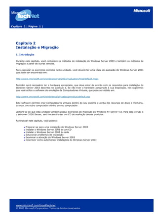 Capítulo 2 | Página 1 |




   Capítulo 2
   Instalação e Migração
   1. Introdução

   Durante este capítulo, você conhecerá os métodos de instalação do Windows Server 2003 e também os métodos de
   migração a partir de outras versões.

   Para executar os exercícios contidos nesta unidade, você deverá ter uma cópia de avaliação do Windows Server 2003
   que pode ser encontrada em:

   http://www.microsoft.com/windowsserver2003/evaluation/trial/default.mspx

   Também será necessário ter o hardware apropriado, que deve estar de acordo com os requisitos para instalação do
   Windows Server 2003 descritos no Capítulo 1. Se não tiver o hardware apropriado à sua disposição, nós sugerimos
   que você utilize o software de emulação de Computadores Virtuais, que pode ser obtido em:

   http://www.microsoft.com/windowsxp/virtualpc/previous/default.asp

   Este software permite criar Computadores Virtuais dentro do seu sistema e atribuí-los recursos de disco e memória,
   ou seja, um outro computador dentro do seu computador.

   Lembre-se de que esta unidade também possui exercícios de migração do Windows NT Server 4.0. Para esta versão e
   o Windows 2000 Server, será necessário ter um CD de avaliação desses produtos.

   Ao finalizar este capítulo, você poderá:

            Preparar-se para uma instalação do Windows Server 2003
            Instalar o Windows Server 2003 de um CD
            Instalar o Windows Server 2003 da rede
            Solucionar problemas de instalação
            Examinar a ativação do Windows Server 2003
            Descrever como automatizar instalações do Windows Server 2003




   www.microsoft.com/brasil/technet
   © 2003 Microsoft Corporation. Todos os direitos reservados.
 