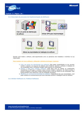 Capítulo 5 | Página 20 |

   3.3. Descrição do processo de Implementação de Software




           Quando você instala o software, está especificando como os aplicativos são instalados e mantidos na sua
           organização.

           Para instalar um novo software, utilizando a Diretiva de Grupo, é preciso:

                     1. Criar um ponto de distribuição de software. Esta pasta compartilhada no seu servidor
                        contém o pacote e os arquivos do software para instalá-la. Quando o software é instalado em
                        um computador local, o Windows Installer copia arquivos no computador.
                     2. Utilizar o GPO para instalar software. Você deve criar ou realizar as modificações
                        necessárias no GPO para o contêiner onde é preciso instalar o aplicativo. Ao mesmo tempo, é
                        preciso configurar o GPO para instalar software para a conta de usuário ou de computador. Esta
                        tarefa também inclui selecionar o tipo de instalação necessário.
                     3. Modificar os recursos da instalação do software. Dependendo das suas necessidades, você
                        pode modificar as características que foram definidas durante a instalação inicial do software.


   3.4. Atribuir Software vs. Publicar Software




   www.microsoft.com/brasil/technet
   © 2003 Microsoft Corporation. Todos os direitos reservados.
 