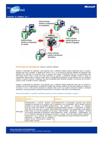Capítulo 5 | Página 21 |




           Os dois tipos de instalação são: atribuir e publicar software

           Usando a atribuição de software, você garante que o software esteja sempre disponível para o usuário.
           Quando ele inicia a sessão, os atalhos do menu Iniciar e os ícones da área de trabalho do aplicativo são
           exibidos. Por exemplo, se o usuário abrir um arquivo que utilize o Microsoft Excel em um computador que
           não tenha Excel, mas o Excel tiver sido atribuído ao usuário, o Windows Installer instala o Excel no
           computador quando abre o arquivo. Além disso, a atribuição de software o torna flexível. Se, por qualquer
           motivo, o usuário remover o software, ele será reinstalado pelo Windows Installer na próxima vez em que o
           usuário iniciar a sessão e iniciar o aplicativo.

           Usando a publicação de software, você garante que o software esteja disponível para que os usuários o
           instalem em seus computadores. O Windows Installer não adiciona atalhos na área de trabalho do usuário ou
           no menu Iniciar e não insere entradas no registro local. Como os usuários precisam instalar o software
           publicado, você pode publicar software somente para os usuários e não para os computadores.

           Você pode atribuir e publicar software usando um dos métodos da tabela a seguir:


           Método de
                         Método 1                                   Método 2
           instalação

                         Configurando o usuário. Quando um          Configurando o computador. Quando você atribui
                         software é atribuído a um usuário, ele é   software a um computador, não é exibido nenhum
                         exibido na sua área de trabalho sempre     aviso. No entanto, o software é instalado
                         que ele inicia uma sessão. A instalação    automaticamente quando o computador é ligado.
                         não terá início até que o usuário clique   Atribuindo software a um computador, você garante
                         duas vezes no início do aplicativo ou em   que determinados aplicativos estejam sempre
           Atribuição
                         um arquivo associado ao aplicativo. Esse   disponíveis nesse computador, independente de
                         é um método chamado de ativação por        quem o utiliza. Você não pode atribuir software a
                         documento. Se o usuário não ativar o       um computador que seja controlador de domínio.
                         aplicativo, o software não é instalado.
                         Dessa forma, economiza-se espaço no
                         disco rígido e tempo.




   www.microsoft.com/brasil/technet
   © 2003 Microsoft Corporation. Todos os direitos reservados.
 