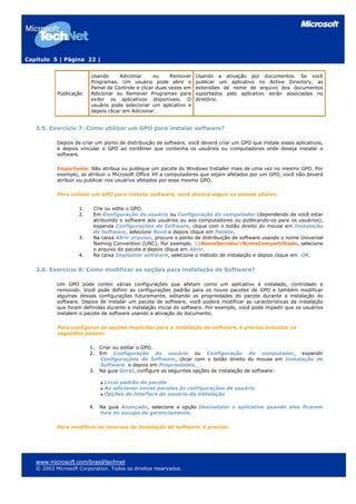 Capítulo 5 | Página 22 |


                         Usando      Adicionar      ou    Remover    Usando a ativação por documentos. Se você
                         Programas. Um usuário pode abrir o          publicar um aplicativo no Active Directory, as
                         Painel de Controle e clicar duas vezes em   extensões de nome de arquivo dos documentos
           Publicação    Adicionar ou Remover Programas para         suportados pelo aplicativo serão associadas no
                         exibir os aplicativos disponíveis. O        diretório.
                         usuário pode selecionar um aplicativo e
                         depois clicar em Adicionar.


   3.5. Exercício 7: Como utilizar um GPO para instalar software?

           Depois de criar um ponto de distribuição de software, você deverá criar um GPO que instale esses aplicativos,
           e depois vincular o GPO ao contêiner que contenha os usuários ou computadores onde deseja instalar o
           software.

           Importante: Não atribua ou publique um pacote do Windows Installer mais de uma vez no mesmo GPO. Por
           exemplo, se atribuir o Microsoft Office XP a computadores que sejam afetados por um GPO, você não deverá
           atribuir ou publicar nos usuários afetados por esse mesmo GPO.

           Para utilizar um GPO para instalar software, você deverá seguir os passos abaixo:

                    1.    Crie ou edite o GPO.
                    2.    Em Configuração do usuário ou Configuração do computador (dependendo de você estar
                          atribuindo o software aos usuários ou aos computadores ou publicando-os para os usuários),
                          expanda Configurações de Software, clique com o botão direito do mouse em Instalação
                          de Software, selecione Novo e depois clique em Pacote.
                    3.    Na caixa Abrir arquivo, procure o ponto de distribuição de software usando o nome Universal
                          Naming Convention (UNC). Por exemplo, NomeServidorNomeCompartilhado, selecione
                          o arquivo do pacote e depois clique em Abrir.
                    4.    Na caixa Implantar software, selecione o método de instalação e depois clique em OK.


   3.6. Exercício 8: Como modificar as opções para instalação de Software?

           Um GPO pode conter várias configurações que afetam como um aplicativo é instalado, controlado e
           removido. Você pode definir as configurações padrão para os novos pacotes de GPO e também modificar
           algumas dessas configurações futuramente, editando as propriedades do pacote durante a instalação do
           software. Depois de instalar um pacote de software, você poderá modificar as características da instalação
           que foram definidas durante a instalação inicial do software. Por exemplo, você pode impedir que os usuários
           instalem o pacote de software usando a ativação do documento.

           Para configurar as opções implícitas para a instalação do software, é preciso executar os
           seguintes passos:

                         1.   Criar ou editar o GPO.
                         2.   Em Configuração do usuário ou Configuração do computador, expandir
                              Configurações de Software, clicar com o botão direito do mouse em Instalação de
                              Software e depois em Propriedades.
                         3.   Na guia Geral, configure as seguintes opções de instalação de software:

                               Local padrão do pacote
                               Ao adicionar novos pacotes às configurações de usuário
                               Opções de interface do usuário da instalação

                         4.   Na guia Avançado, selecione a opção Desinstalar o aplicativo quando eles ficarem
                              fora do escopo de gerenciamento.

           Para modificar os recursos da instalação de software, é preciso:




   www.microsoft.com/brasil/technet
   © 2003 Microsoft Corporation. Todos os direitos reservados.
 