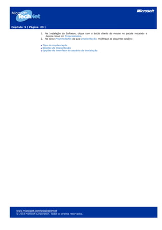 Capítulo 5 | Página 23 |

                        1.   Na Instalação do Software, clique com o botão direito do mouse no pacote instalado e
                             depois clique em Propriedades.
                        2.   Na caixa Propriedades da guia Implantação, modifique as seguintes opções:

                          Tipo de implantação
                          Opções de implantação
                          Opções da interface do usuário da instalação




   www.microsoft.com/brasil/technet
   © 2003 Microsoft Corporation. Todos os direitos reservados.
 