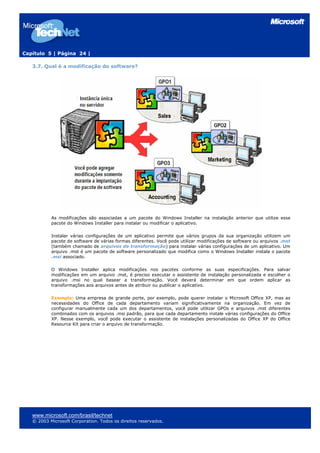 Capítulo 5 | Página 24 |

   3.7. Qual é a modificação do software?




           As modificações são associadas a um pacote do Windows Installer na instalação anterior que utilize esse
           pacote do Windows Installer para instalar ou modificar o aplicativo.

           Instalar várias configurações de um aplicativo permite que vários grupos da sua organização utilizem um
           pacote de software de várias formas diferentes. Você pode utilizar modificações de software ou arquivos .mst
           (também chamado de arquivos de transformação) para instalar várias configurações de um aplicativo. Um
           arquivo .mst é um pacote de software personalizado que modifica como o Windows Installer instala o pacote
           .msi associado.

           O Windows Installer aplica modificações nos pacotes conforme as suas especificações. Para salvar
           modificações em um arquivo .mst, é preciso executar o assistente de instalação personalizada e escolher o
           arquivo .msi no qual basear a transformação. Você deverá determinar em que ordem aplicar as
           transformações aos arquivos antes de atribuir ou publicar o aplicativo.

           Exemplo: Uma empresa de grande porte, por exemplo, pode querer instalar o Microsoft Office XP, mas as
           necessidades do Office de cada departamento variam significativamente na organização. Em vez de
           configurar manualmente cada um dos departamentos, você pode utilizar GPOs e arquivos .mst diferentes
           combinados com os arquivos .msi padrão, para que cada departamento instale várias configurações do Office
           XP. Nesse exemplo, você pode executar o assistente de instalações personalizadas do Office XP do Office
           Resource Kit para criar o arquivo de transformação.




   www.microsoft.com/brasil/technet
   © 2003 Microsoft Corporation. Todos os direitos reservados.
 