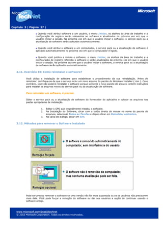 Capítulo 5 | Página 27 |

                      Quando você atribui software a um usuário, o menu Iniciar, os atalhos da área de trabalho e a
                    configuração de registro serão relevantes ao software e atualizados na próxima vez em que o
                    usuário iniciar a sessão. Na próxima vez em que o usuário iniciar o software, o service pack ou a
                    atualização de software serão aplicados automaticamente.

                      Quando você atribui o software a um computador, o service pack ou a atualização de software é
                    aplicado automaticamente na próxima vez em que o computador é ligado.

                      Quando você publica e instala o software, o menu Iniciar, os atalhos da área de trabalho e a
                    configuração de registro refletirão o software e serão atualizados da próxima vez em que o usuário
                    iniciar a sessão. Na próxima vez em que o usuário iniciar o software, o service pack ou a atualização
                    de software serão aplicados automaticamente.


   3.11. Exercício 10: Como reinstalar o software?

           Você utiliza a instalação de software para estabelecer o procedimento da sua reinstalação. Antes de
           reinstalar, certifique-se de que o serviço inclui um novo arquivo do pacote do Windows Installer (.msi ). Caso
           contrário, você não poderá reinstalar o software porque somente o novo pacote de arquivo contém instruções
           para instalar os arquivos novos do service pack ou da atualização de software.

           Para reinstalar um software, é preciso:

           Obter o service pack ou a atualização de software do fornecedor do aplicativo e colocar os arquivos nas
           pastas apropriadas de instalação.

                        1.   Editar o GPO que originalmente instalou o software.
                        2.   Na Instalação do Software, clicar com o botão direito do mouse no nome do pacote de
                             arquivos, selecionar Todas as Tarefas e depois clicar em Reinstalar aplicativo.
                        3.   Na caixa de diálogo, clicar em Sim.


   3.12. Métodos para remover o Software instalado




           Pode ser preciso remover o software se uma versão não for mais suportada ou se os usuários não precisarem
           mais dele. Você pode forçar a remoção do software ou dar aos usuários a opção de continuar usando o
           software antigo.



   www.microsoft.com/brasil/technet
   © 2003 Microsoft Corporation. Todos os direitos reservados.
 