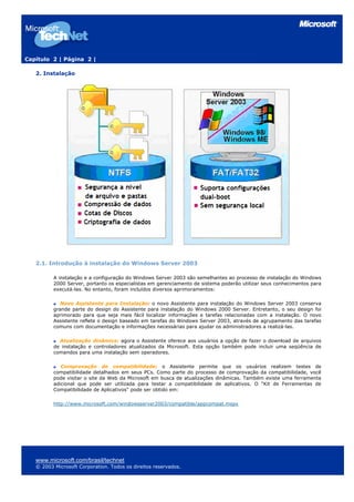 Capítulo 2 | Página 2 |

   2. Instalação




   2.1. Introdução à instalação do Windows Server 2003

          A instalação e a configuração do Windows Server 2003 são semelhantes ao processo de instalação do Windows
          2000 Server, portanto os especialistas em gerenciamento de sistema poderão utilizar seus conhecimentos para
          executá-las. No entanto, foram incluídos diversos aprimoramentos:

             Novo Assistente para Instalação: o novo Assistente para instalação do Windows Server 2003 conserva
          grande parte do design do Assistente para instalação do Windows 2000 Server. Entretanto, o seu design foi
          aprimorado para que seja mais fácil localizar informações e tarefas relacionadas com a instalação. O novo
          Assistente reflete o design baseado em tarefas do Windows Server 2003, através de agrupamento das tarefas
          comuns com documentação e informações necessárias para ajudar os administradores a realizá-las.

            Atualização dinâmica: agora o Assistente oferece aos usuários a opção de fazer o download de arquivos
          de instalação e controladores atualizados da Microsoft. Esta opção também pode incluir uma seqüência de
          comandos para uma instalação sem operadores.

             Comprovação de compatibilidade: o Assistente permite que os usuários realizem testes de
          compatibilidade detalhados em seus PCs. Como parte do processo de comprovação da compatibilidade, você
          pode visitar o site da Web da Microsoft em busca de atualizações dinâmicas. Também existe uma ferramenta
          adicional que pode ser utilizada para testar a compatibilidade de aplicativos. O “Kit de Ferramentas de
          Compatibilidade de Aplicativos" pode ser obtido em:

          http://www.microsoft.com/windowsserver2003/compatible/appcompat.mspx




   www.microsoft.com/brasil/technet
   © 2003 Microsoft Corporation. Todos os direitos reservados.
 