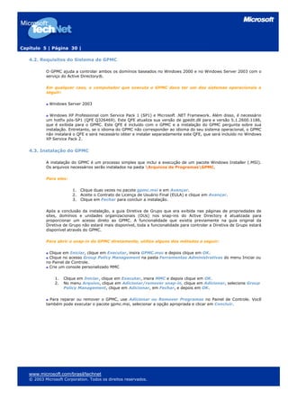 Capítulo 5 | Página 30 |

   4.2. Requisitos do Sistema de GPMC

           O GPMC ajuda a controlar ambos os domínios baseados no Windows 2000 e no Windows Server 2003 com o
           serviço do Active Directory®.

           Em qualquer caso, o computador que executa o GPMC deve ter um dos sistemas operacionais a
           seguir:

             Windows Server 2003

             Windows XP Professional com Service Pack 1 (SP1) e Microsoft .NET Framework. Além disso, é necessário
           um hotfix pós-SP1 (QFE Q326469). Este QFE atualiza sua versão de gpedit.dll para a versão 5.1.2600.1186,
           que é exibida para o GPMC. Este QFE é incluído com o GPMC e a instalação do GPMC pergunta sobre sua
           instalação. Entretanto, se o idioma do GPMC não corresponder ao idioma do seu sistema operacional, o GPMC
           não instalará o QFE e será necessário obter e instalar separadamente este QFE, que será incluído no Windows
           XP Service Pack 2.


   4.3. Instalação do GPMC

           A instalação do GPMC é um processo simples que inclui a execução de um pacote Windows Installer (.MSI).
           Os arquivos necessários serão instalados na pasta Arquivos de ProgramasGPMC.

           Para eles:

                        1.   Clique duas vezes no pacote gpmc.msi e em Avançar.
                        2.   Aceite o Contrato de Licença de Usuário Final (EULA) e clique em Avançar.
                        3.   Clique em Fechar para concluir a instalação.

           Após a conclusão da instalação, a guia Diretiva de Grupo que era exibida nas páginas de propriedades de
           sites, domínios e unidades organizacionais (OUs) nos snap-ins do Active Directory é atualizada para
           proporcionar um acesso direto ao GPMC. A funcionalidade que existia previamente na guia original da
           Diretiva de Grupo não estará mais disponível, toda a funcionalidade para controlar a Diretiva de Grupo estará
           disponível através do GPMC.

           Para abrir o snap-in do GPMC diretamente, utilize alguns dos métodos a seguir:

            Clique em Iniciar, clique em Executar, insira GPMC.msc e depois clique em OK.
            Clique no acesso Group Policy Management na pasta Ferramentas Administrativas do menu Iniciar ou
           no Painel de Controle.
            Crie um console personalizado MMC

               1.   Clique em Iniciar, clique em Executar, insira MMC e depois clique em OK.
               2.   No menu Arquivo, clique em Adicionar/remover snap-in, clique em Adicionar, selecione Group
                    Policy Management, clique em Adicionar, em Fechar, e depois em OK.

             Para reparar ou remover o GPMC, use Adicionar ou Remover Programas no Painel de Controle. Você
           também pode executar o pacote gpmc.msi, selecionar a opção apropriada e clicar em Concluir.




   www.microsoft.com/brasil/technet
   © 2003 Microsoft Corporation. Todos os direitos reservados.
 
