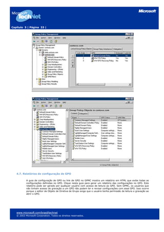 Capítulo 5 | Página 33 |




   4.7. Relatórios de configuração de GPO

           A guia de configuração de GPO ou link de GPO no GPMC mostra um relatório em HTML que exibe todas as
           configurações definidas no GPO. Clique nesta guia para gerar um relatório das configurações no GPO. Este
           relatório pode ser gerado por qualquer usuário com acesso de leitura ao GPO. Sem GPMC, os usuários que
           não tinham acesso de gravação a um GPO não podem ler e revisar configurações com esse GPO. Isso ocorre
           porque o editor de Objeto de Diretiva de Grupo exige que o usuário tenha permissão de leitura e gravação ao
           abrir o GPO.




   www.microsoft.com/brasil/technet
   © 2003 Microsoft Corporation. Todos os direitos reservados.
 
