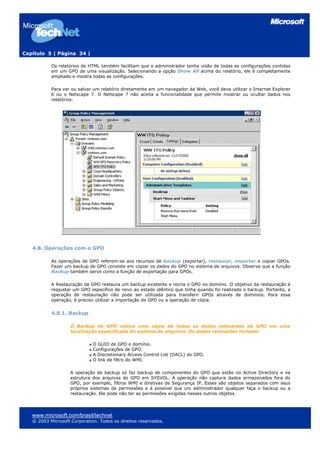 Capítulo 5 | Página 34 |

           Os relatórios de HTML também facilitam que o administrador tenha visão de todas as configurações contidas
           em um GPO de uma visualização. Selecionando a opção Show All acima do relatório, ele é completamente
           ampliado e mostra todas as configurações.

           Para ver ou salvar um relatório diretamente em um navegador da Web, você deve utilizar o Internet Explorer
           6 ou o Netscape 7. O Netscape 7 não aceita a funcionalidade que permite mostrar ou ocultar dados nos
           relatórios.




   4.8. Operações com o GPO

           As operações de GPO referem-se aos recursos de backup (exportar), restaurar, importar e copiar GPOs.
           Fazer um backup de GPO consiste em copiar os dados do GPO no sistema de arquivos. Observe que a função
           Backup também serve como a função de exportação para GPOs.

           A Restauração de GPO restaura um backup existente e recria o GPO no domínio. O objetivo da restauração é
           reajustar um GPO específico de novo ao estado idêntico que tinha quando foi realizado o backup. Portanto, a
           operação de restauração não pode ser utilizada para transferir GPOs através de domínios. Para essa
           operação, é preciso utilizar a importação de GPO ou a operação de cópia.


           4.8.1. Backup

                    O Backup de GPO coloca uma cópia de todos os dados relevantes de GPO em uma
                    localização especificada do sistema de arquivos. Os dados relevantes incluem:

                              O GUID de GPO e domínio.
                              Configurações de GPO.
                              A Discretionary Access Control List (DACL) do GPO.
                              O link de filtro do WMI.

                    A operação de backup só faz backup de componentes do GPO que estão no Active Directory e na
                    estrutura dos arquivos do GPO em SYSVOL. A operação não captura dados armazenados fora do
                    GPO, por exemplo, filtros WMI e diretivas de Segurança IP. Esses são objetos separados com seus
                    próprios sistemas de permissões e é possível que um administrador qualquer faça o backup ou a
                    restauração. Ele pode não ter as permissões exigidas nesses outros objetos.




   www.microsoft.com/brasil/technet
   © 2003 Microsoft Corporation. Todos os direitos reservados.
 