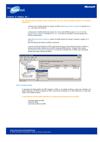 Capítulo 5 | Página 35 |

                    Os administradores podem fazer backup de uma ou mais de GPOs usando os métodos
                    seguintes:

                             Clique com o botão direito do mouse no GPO no nó Group Policy objects e escolha Back
                            up… do menu de contexto.

                             Clique com o botão direito do mouse em um ou mais GPOs na guia Contents do nó
                            Group Policy objects e escolha Back up… do menu de contexto. Isso faz backup dos
                            GPO(s) selecionados.

                              No nó Group Policy Objects, clique no botão direito do mouse e escolha a opção Back
                            Up All…
                            Isso faz backup de todos os GPOs no domínio.

                             Use os scripts de backup do GPO. Você pode escrever seus próprios scripts ou utilizar a
                            amostra de scripts incluída com o GPMC na pasta GPMCscripts . Existem dois scripts
                            BackupGPO.wsf e BackupAllGPOs.wsf que são incluídos com o GPMC, que você pode
                            utilizar para fazer backup de GPOs.




           4.8.2. Restauração

                    A operação de Restauração de GPO restaura o GPO a um estado anterior e pode ser utilizado nos
                    casos seguintes: foi feito o backup no GPO, mas ele foi removido ou o GPO está ativo e você quer
                    voltar a um estado anterior.

                    A operação de restauração substitui os componentes seguintes de um GPO:

                              Configurações de GPO.
                              ACLs no GPO.
                              Os links de filtro de WMI.




   www.microsoft.com/brasil/technet
   © 2003 Microsoft Corporation. Todos os direitos reservados.
 