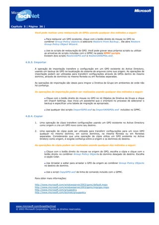 Capítulo 5 | Página 36 |

                    Você pode realizar uma restauração de GPOs usando qualquer dos métodos a seguir:

                              Para restaurar um GPO existente, clique com o botão direito do mouse no GPO no
                            contêiner Group Policy objects e selecione Restore from Backup… Ele abre Restore
                            Group Policy Object Wizard.

                             Use os scripts de restauração do GPO. Você pode gravar seus próprios scripts ou utilizar
                            as amostras de scripts incluídas com o GPMC na pasta GPMCscripts
                            Existem dois scripts RestoreGPO.wsf e RestoreAllGPOs.wsf.


           4.8.3. Importar

                    A operação de importação transfere a configuração em um GPO existente do Active Directory,
                    usando um backup de GPO na localização do sistema de arquivos como sua origem. As operações de
                    importação podem ser utilizadas para transferir configurações através de GPOs dentro do mesmo
                    domínio, através de domínios na mesma floresta ou em florestas separadas.

                    As operações de importação são ideais para imigrar a Diretiva de Grupo em ambientes de onde não
                    há confiança.

                    As operações de importação podem ser realizadas usando qualquer dos métodos a seguir:

                             Clique com o botão direito do mouse no GPO no nó Objetos de Diretiva de Grupo e clique
                            em Import Settings. Isso inicia um assistente que o orientará no processo de selecionar o
                            backup e especificar uma tabela de migração se apropriado.

                              Use qualquer dos scripts ImportGPO.wsf ou ImportAllGPOs.wsf incluídos no GPMC.


           4.8.4. Copiar

                    1.   Uma operação de cópia transfere configurações usando um GPO existente no Active Directory
                         como origem e cria um GPO novo como seu destino.

                    2.   Uma operação de cópia pode ser utilizada para transferir configurações para um novo GPO
                         qualquer no mesmo domínio, em outros domínios, na mesma floresta ou em florestas
                         separadas. Considerando que uma operação de cópia utiliza um GPO existente no Active
                         Diretory como origem, é exigida confiança entre a origem e os domínios do destino.

                    As operações de cópia podem ser realizadas usando qualquer dos métodos a seguir:

                              Clique com o botão direito do mouse na origem de GPO, escolha a cópia e clique com o
                            botão direito no contêiner Group Policy Objects do domínio desejado de destino. Escolha
                            a opção Colar.

                             Use Arrastar e soltar para arrastar o GPO da origem ao contêiner Group Policy Objects
                            no destino de domínio.

                              Use o script CopyGPO.wsf de linha de comando incluído com o GPMC.

                    Para obter mais informações:

                    http://www.microsoft.com/windowsserver2003/gpmc/default.mspx
                    http://www.microsoft.com/windowsserver2003/gpmc/migrgpo.mspx
                    http://www.microsoft.com/grouppolicy
                    http://www.microsoft.com/technet/grouppolicy




   www.microsoft.com/brasil/technet
   © 2003 Microsoft Corporation. Todos os direitos reservados.
 