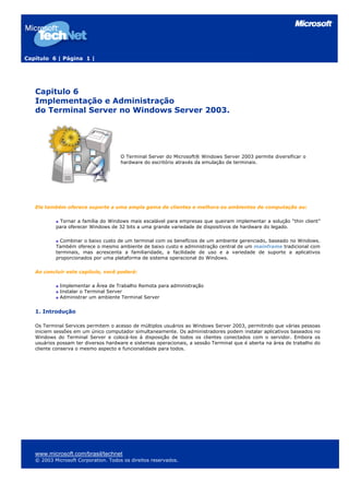 Capítulo 6 | Página 1 |




   Capitulo 6
   Implementação e Administração
   do Terminal Server no Windows Server 2003.




                                      O Terminal Server do Microsoft® Windows Server 2003 permite diversificar o
                                      hardware do escritório através da emulação de terminais.




   Ele também oferece suporte a uma ampla gama de clientes e melhora os ambientes de computação ao:

            Tornar a família do Windows mais escalável para empresas que queiram implementar a solução “thin client”
           para oferecer Windows de 32 bits a uma grande variedade de dispositivos de hardware do legado.

             Combinar o baixo custo de um terminal com os benefícios de um ambiente gerenciado, baseado no Windows.
           Também oferece o mesmo ambiente de baixo custo e administração central de um mainframe tradicional com
           terminais, mas acrescenta a familiaridade, a facilidade de uso e a variedade de suporte a aplicativos
           proporcionados por uma plataforma de sistema operacional do Windows.

   Ao concluir este capítulo, você poderá:

             Implementar a Área de Trabalho Remota para administração
             Instalar o Terminal Server
             Administrar um ambiente Terminal Server


   1. Introdução

   Os Terminal Services permitem o acesso de múltiplos usuários ao Windows Server 2003, permitindo que várias pessoas
   iniciem sessões em um único computador simultaneamente. Os administradores podem instalar aplicativos baseados no
   Windows do Terminal Server e colocá-los à disposição de todos os clientes conectados com o servidor. Embora os
   usuários possam ter diversos hardware e sistemas operacionais, a sessão Terminal que é aberta na área de trabalho do
   cliente conserva o mesmo aspecto e funcionalidade para todos.




   www.microsoft.com/brasil/technet
   © 2003 Microsoft Corporation. Todos os direitos reservados.
 