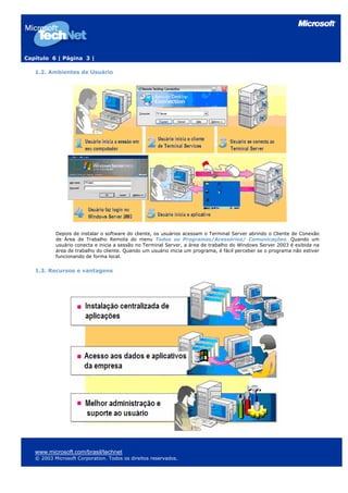 Capítulo 6 | Página 3 |

   1.2. Ambientes de Usuário




           Depois de instalar o software do cliente, os usuários acessam o Terminal Server abrindo o Cliente de Conexão
           de Área de Trabalho Remota do menu Todos os Programas/Acessórios/ Comunicações. Quando um
           usuário conecta e inicia a sessão no Terminal Server, a área de trabalho do Windows Server 2003 é exibida na
           área de trabalho do cliente. Quando um usuário inicia um programa, é fácil perceber se o programa não estiver
           funcionando de forma local.


   1.3. Recursos e vantagens




   www.microsoft.com/brasil/technet
   © 2003 Microsoft Corporation. Todos os direitos reservados.
 