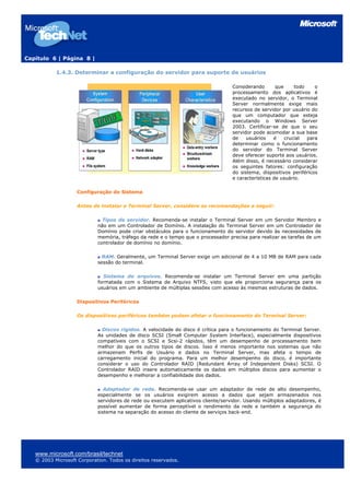 Capítulo 6 | Página 8 |

           1.4.3. Determinar a configuração do servidor para suporte de usuários

                                                                                   Considerando       que     todo    o
                                                                                   processamento dos aplicativos é
                                                                                   executado no servidor, o Terminal
                                                                                   Server normalmente exige mais
                                                                                   recursos de servidor por usuário do
                                                                                   que um computador que esteja
                                                                                   executando o Windows Server
                                                                                   2003. Certificar-se de que o seu
                                                                                   servidor pode acomodar a sua base
                                                                                   de    usuários    é    crucial  para
                                                                                   determinar como o funcionamento
                                                                                   do servidor do Terminal Server
                                                                                   deve oferecer suporte aos usuários.
                                                                                   Além disso, é necessário considerar
                                                                                   os seguintes fatores: configuração
                                                                                   do sistema, dispositivos periféricos
                                                                                   e características de usuário.

                    Configuração do Sistema

                    Antes de instalar o Terminal Server, considere as recomendações a seguir:

                              Tipos de servidor. Recomenda-se instalar o Terminal Server em um Servidor Membro e
                            não em um Controlador de Domínio. A instalação do Terminal Server em um Controlador de
                            Domínio pode criar obstáculos para o funcionamento do servidor devido às necessidades de
                            memória, tráfego da rede e o tempo que o processador precisa para realizar as tarefas de um
                            controlador de domínio no domínio.

                              RAM. Geralmente, um Terminal Server exige um adicional de 4 a 10 MB de RAM para cada
                            sessão do terminal.

                               Sistema de arquivos. Recomenda-se instalar um Terminal Server em uma partição
                            formatada com o Sistema de Arquivo NTFS, visto que ele proporciona segurança para os
                            usuários em um ambiente de múltiplas sessões com acesso às mesmas estruturas de dados.

                    Dispositivos Periféricos

                    Os dispositivos periféricos também podem afetar o funcionamento do Terminal Server:

                              Discos rígidos. A velocidade do disco é crítica para o funcionamento do Terminal Server.
                            As unidades de disco SCSI (Small Computer System Interface), especialmente dispositivos
                            compatíveis com o SCSI e Scsi-2 rápidos, têm um desempenho de processamento bem
                            melhor do que os outros tipos de discos. Isso é menos importante nos sistemas que não
                            armazenam Perfis de Usuário e dados no Terminal Server, mas afeta o tempo de
                            carregamento inicial do programa. Para um melhor desempenho do disco, é importante
                            considerar o uso do Controlador RAID (Redundant Array of Independent Disks) SCSI. O
                            Controlador RAID insere automaticamente os dados em múltiplos discos para aumentar o
                            desempenho e melhorar a confiabilidade dos dados.

                               Adaptador de rede. Recomenda-se usar um adaptador de rede de alto desempenho,
                            especialmente se os usuários exigirem acesso a dados que sejam armazenados nos
                            servidores de rede ou executem aplicativos cliente/servidor. Usando múltiplos adaptadores, é
                            possível aumentar de forma perceptível o rendimento da rede e também a segurança do
                            sistema na separação do acesso do cliente de serviços back-end.




   www.microsoft.com/brasil/technet
   © 2003 Microsoft Corporation. Todos os direitos reservados.
 