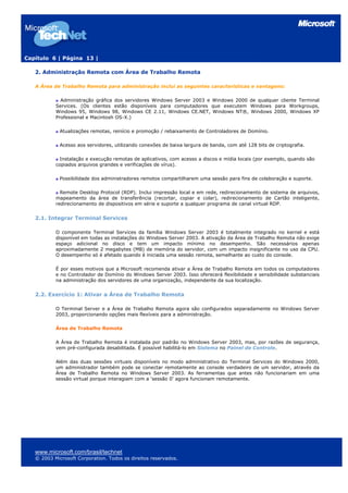 Capítulo 6 | Página 13 |

   2. Administração Remota com Área de Trabalho Remota

   A Área de Trabalho Remota para administração inclui as seguintes características e vantagens:

             Administração gráfica dos servidores Windows Server 2003 e Windows 2000 de qualquer cliente Terminal
           Services. (Os clientes estão disponíveis para computadores que executem Windows para Workgroups,
           Windows 95, Windows 98, Windows CE 2.11, Windows CE.NET, Windows NT®, Windows 2000, Windows XP
           Professional e Macintosh OS-X.)

             Atualizações remotas, reinício e promoção / rebaixamento de Controladores de Domínio.

             Acesso aos servidores, utilizando conexões de baixa largura de banda, com até 128 bits de criptografia.

             Instalação e execução remotas de aplicativos, com acesso a discos e mídia locais (por exemplo, quando são
           copiados arquivos grandes e verificações de vírus).

             Possibilidade dos administradores remotos compartilharem uma sessão para fins de colaboração e suporte.

             Remote Desktop Protocol (RDP). Inclui impressão local e em rede, redirecionamento de sistema de arquivos,
           mapeamento da área de transferência (recortar, copiar e colar), redirecionamento de Cartão inteligente,
           redirecionamento de dispositivos em série e suporte a qualquer programa de canal virtual RDP.


   2.1. Integrar Terminal Services

           O componente Terminal Services da família Windows Server 2003 é totalmente integrado no kernel e está
           disponível em todas as instalações do Windows Server 2003. A ativação da Área de Trabalho Remota não exige
           espaço adicional no disco e tem um impacto mínimo no desempenho. São necessários apenas
           aproximadamente 2 megabytes (MB) de memória do servidor, com um impacto insignificante no uso da CPU.
           O desempenho só é afetado quando é iniciada uma sessão remota, semelhante ao custo do console.

           É por esses motivos que a Microsoft recomenda ativar a Área de Trabalho Remota em todos os computadores
           e no Controlador de Domínio do Windows Server 2003. Isso oferecerá flexibilidade e sensibilidade substanciais
           na administração dos servidores de uma organização, independente da sua localização.


   2.2. Exercício 1: Ativar a Área de Trabalho Remota

           O Terminal Server e a Área de Trabalho Remota agora são configurados separadamente no Windows Server
           2003, proporcionando opções mais flexíveis para a administração.

           Área de Trabalho Remota

           A Área de Trabalho Remota é instalada por padrão no Windows Server 2003, mas, por razões de segurança,
           vem pré-configurada desabilitada. É possível habilitá-lo em Sistema no Painel de Controle.

           Além das duas sessões virtuais disponíveis no modo administrativo do Terminal Services do Windows 2000,
           um administrador também pode se conectar remotamente ao console verdadeiro de um servidor, através da
           Área de Trabalho Remota no Windows Server 2003. As ferramentas que antes não funcionariam em uma
           sessão virtual porque interagiam com a ‘sessão 0' agora funcionam remotamente.




   www.microsoft.com/brasil/technet
   © 2003 Microsoft Corporation. Todos os direitos reservados.
 