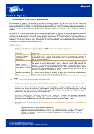 Capítulo 6 | Página 17 |

   3. Terminal Server como Servidor de Aplicativos

   O componente de Serviços de Terminal do Microsoft® Windows® Server 2003 é estruturado em uma base sólida
   proporcionada pelo Modo de Servidor de Aplicativo do Windows 2000 Terminal Services, e inclui os novos recursos do
   cliente e do protocolo no Windows XP. Os Serviços de Terminal permitem fornecer virtualmente aplicativos baseados no
   Windows ou na área de trabalho do Windows, para qualquer dispositivo, incluindo os que não podem executar o
   Windows.

   Os Serviços de Terminal no Windows Server 2003 podem aperfeiçoar os recursos de instalação do software de uma
   empresa em uma variedade de cenários, proporcionando uma flexibilidade substancial à infra-estrutura e à
   administração de aplicativos. Quando um usuário executa um aplicativo no Terminal Server, a execução do aplicativo
   ocorre no servidor e somente as informações de teclado, mouse e vídeo são transmitidos na rede. Cada usuário vê
   somente a sua sessão individual, que é administrada de forma transparente pelo sistema operacional do servidor e é
   independente de qualquer outra sessão do cliente.


   3.1. Benefícios

           Os Serviços de Terminal no Windows Server 2003 fornecem três benefícios importantes:


            Benefício                Descrição

            Instalação rápida e      O Terminal Server é ótimo para instalar rapidamente aplicativos baseados no
            centralizada de          Windows em toda a empresa, especialmente que são utilizados com freqüência ou
            aplicativos              são de administração difícil.

                                     O Terminal Server reduz consideravelmente a largura de banda exigida na rede para
                                     ter acesso a dados remotamente. Usar o Terminal Server para executar um
            Acesso a dados
                                     aplicativo em conexões de baixa largura de banda, por exemplo, discagem direta ou
            utilizando conexões de
                                     compartilhamentos de enlaces da WAN, é muito eficaz para fornecer acesso remoto
            baixa largura de banda
                                     e manipular grandes quantidades de dados, considerando que somente a tela de
                                     dados é transferida, e não os próprios dados.

            Windows em qualquer      O Terminal Server ajuda os usuários a serem mais produtivos, possibilitando o
            parte                    acesso aos programas atuais em qualquer dispositivo.



   3.2.           Recursos Adicionais de Administração

           Os recursos a seguir aumentam a flexibilidade dos Serviços de Terminal no Windows Server 2003:

           Diretiva de Grupo A Diretiva de Grupo pode ser atualizada para controlar as propriedades dos Serviços de
           Terminal. Isso permite a configuração simultânea dos grupos de servidores, incluindo a configuração dos novos
           recursos, por exemplo, caminho de perfil de Serviços de Terminal por computador, e desabilita o papel de
           parede, visto que eles estão conectados remotamente.

           Windows Management Interface Provider. Um fornecedor completo do Windows Management
           Instrumentation (WMI) permite a configuração por meio de scripts de Serviços de Terminal. Diversos alias do
           WMI são incluídos para fornecer um front-end simples de tarefas freqüentes, usando o WMI.

           Gerenciamento de Impressoras. O gerenciamento de impressoras foi aprimorado das seguintes
           formas:

                      O mapa de drivers de impressora foi aperfeiçoado:
                      Quando um driver não corresponde ao cliente, é fornecido um Caminho para Drivers que permite
                    especificar outros drivers de impressora padrão, que são adicionados aos servidores de Terminal.
                      O fluxo de impressão é comprimido para melhorar o desempenho em enlaces lentos entre um
                    servidor e um cliente.




   www.microsoft.com/brasil/technet
   © 2003 Microsoft Corporation. Todos os direitos reservados.
 