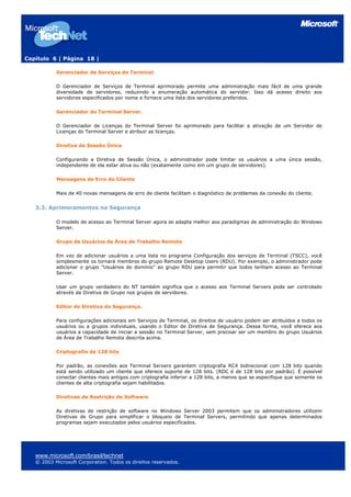 Capítulo 6 | Página 18 |

           Gerenciador de Serviços de Terminal

           O Gerenciador de Serviços de Terminal aprimorado permite uma administração mais fácil de uma grande
           diversidade de servidores, reduzindo a enumeração automática do servidor. Isso dá acesso direito aos
           servidores especificados por nome e fornece uma lista dos servidores preferidos.

           Gerenciador do Terminal Server.

           O Gerenciador de Licenças do Terminal Server foi aprimorado para facilitar a ativação de um Servidor de
           Licenças do Terminal Server e atribuir as licenças.

           Diretiva de Sessão Única

           Configurando a Diretiva de Sessão Única, o administrador pode limitar os usuários a uma única sessão,
           independente de ela estar ativa ou não (exatamente como em um grupo de servidores).

           Mensagens de Erro do Cliente

           Mais de 40 novas mensagens de erro de cliente facilitam o diagnóstico de problemas da conexão do cliente.


   3.3. Aprimoramentos na Segurança

           O modelo de acesso ao Terminal Server agora se adapta melhor aos paradigmas de administração do Windows
           Server.

           Grupo de Usuários da Área de Trabalho Remota

           Em vez de adicionar usuários a uma lista no programa Configuração dos serviços de Terminal (TSCC), você
           simplesmente os tornará membros do grupo Remote Desktop Users (RDU). Por exemplo, o administrador pode
           adicionar o grupo "Usuários do domínio" ao grupo RDU para permitir que todos tenham acesso ao Terminal
           Server.

           Usar um grupo verdadeiro do NT também significa que o acesso aos Terminal Servers pode ser controlado
           através da Diretiva de Grupo nos grupos de servidores.

           Editor de Diretiva de Segurança.

           Para configurações adicionais em Serviços de Terminal, os direitos de usuário podem ser atribuídos a todos os
           usuários ou a grupos individuais, usando o Editor de Diretiva de Segurança. Dessa forma, você oferece aos
           usuários a capacidade de iniciar a sessão no Terminal Server, sem precisar ser um membro do grupo Usuários
           de Área de Trabalho Remota descrita acima.

           Criptografia de 128 bits

           Por padrão, as conexões aos Terminal Servers garantem criptografia RC4 bidirecional com 128 bits quando
           está sendo utilizado um cliente que oferece suporte de 128 bits. (RDC é de 128 bits por padrão). É possível
           conectar clientes mais antigos com criptografia inferior a 128 bits, a menos que se especifique que somente os
           clientes de alta criptografia sejam habilitados.

           Diretivas de Restrição de Software

           As diretivas de restrição de software no Windows Server 2003 permitem que os administradores utilizem
           Diretivas de Grupo para simplificar o bloqueio de Terminal Servers, permitindo que apenas determinados
           programas sejam executados pelos usuários especificados.




   www.microsoft.com/brasil/technet
   © 2003 Microsoft Corporation. Todos os direitos reservados.
 