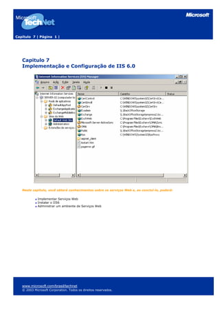 Capítulo 7 | Página 1 |




   Capitulo 7
   Implementação e Configuração de IIS 6.0




   Neste capitulo, você obterá conhecimentos sobre os serviços Web e, ao concluí-lo, poderá:

             Implementar Serviços Web
             Instalar o IIS6
             Administrar um ambiente de Serviços Web




   www.microsoft.com/brasil/technet
   © 2003 Microsoft Corporation. Todos os direitos reservados.
 