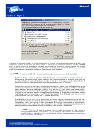 Capítulo 7 | Página 3 |




   O servidor de aplicativos também foi incluído no Adicionar ou Remover Componentes do Windows Server 2003 como
   componente opcional de alto nível. Da mesma forma, os aplicativos do servidor de aplicativos (IIS 6.0, ASP.NET,
   COM+ e MSMQ) podem ser instalados e configurar os componentes secundários usando Adicionar ou Remover
   Componentes. Usando Adicionar ou Remover Componentes para configurar o servidor de aplicativos, é possível ter
   maior controle sobre os componentes secundários específicos que serão instalados.


   2.1.           Arquitetura IIS 6.0 - Nova arquitetura de processamento de Solicitação

           Os sites da Web e o código de aplicativos estão ficando cada vez mais complexos. Os sites dinâmicos e os
           aplicativos da Web podem conter código imperfeito que consuma memória ou provoque erros como, por
           exemplo, violações de acesso. Portanto, um servidor da Web deve ser o responsável ativo pelo ambiente de
           execução do aplicativo e automaticamente detectar e responder aos erros do aplicativo.

           Quando ocorre um erro de aplicativo, o servidor deve ser tolerante a falhas, o que significa que deve reciclar
           e reiniciar automaticamente o aplicativo responsável, enquanto continua colocando em fila as solicitações
           para o aplicativo, sem interrupção para o usuário. É por isso que o IIS 6.0 oferece uma nova arquitetura
           tolerante a falhas de processamento de solicitações que foi desenvolvida para proporcionar um controle ativo
           do tempo de execução e um aumento expressivo da confiabilidade e da escalabilidade, combinando um novo
           modelo de processamento isolado chamado Worker Process Isolation Mode. Ele traz grandes aprimoramentos
           no funcionamento como, por exemplo, Fila e Cache em Modo Kernel.

           A versão anterior do IIS, o IIS 5.0, foi desenvolvida para ter um processo chamado Inetinfo.exe, que era o
           processo principal do servidor da Web. Comparativamente, para o IIS 6.0, foram desenvolvidos dois novos
           componentes: o stack do protocolo http em modo kernel (HTTP.sys) e o componente de administração e
           monitoramento em modo usuário. Essa arquitetura permite que o IIS 6.0 separe as operações do servidor da
           Web do processo do site da Web e do código do aplicativo - sem sacrificar o desempenho.


                                  HTTP.sys. O stack do protocolo http em modo kernel coloca em fila e divide as
                    solicitações HTTP recebidas. Quando chega a vez da solicitação, ela é colocada em cache e retorna o
                    conteúdo do site, e o aplicativo. HTTP.sys não carrega nenhum código de aplicativo, simplesmente
                    divide e encaminha as solicitações.




   www.microsoft.com/brasil/technet
   © 2003 Microsoft Corporation. Todos os direitos reservados.
 