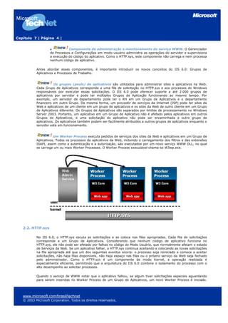 Capítulo 7 | Página 4 |


                               Componente de administração e monitoramento do serviço WWW. O Gerenciador
                    de Processos e Configurações em modo usuário administra as operações do servidor e supervisiona
                    a execução do código do aplicativo. Como o HTTP.sys, este componente não carrega e nem processa
                    nenhum código de aplicativo.

           Antes abordar esses componentes, é importante introduzir os novos conceitos do IIS 6.0: Grupos de
           Aplicativos e Processos de Trabalho.


                       Os grupos (pools) de aplicativos são utilizados para administrar sites e aplicativos na Web.
           Cada Grupo de Aplicativos corresponde a uma fila de solicitação no HTTP.sys e aos processos do Windows
           responsáveis por executar essas solicitações. O IIS 6.0 pode oferecer suporte a até 2.000 grupos de
           aplicativos por servidor e pode ter múltiplos Grupos de Aplicação funcionando ao mesmo tempo. Por
           exemplo, um servidor de departamento pode ter o RH em um Grupo de Aplicativos e o departamento
           financeiro em outro Grupo. Da mesma forma, um provedor de serviços da Internet (ISP) pode ter sites da
           Web e aplicativos de um cliente em um grupo de aplicativos e os sites da Web de outro cliente em um Grupo
           de Aplicativos diferente. Os Grupos de Aplicativos são separados por limites de processamento no Windows
           Server 2003. Portanto, um aplicativo em um Grupo de Aplicativo não é afetado pelos aplicativos em outros
           Grupos de Aplicativos, e uma solicitação do aplicativo não pode ser encaminhada a outro grupo de
           aplicativos. Os aplicativos também podem ser facilmente atribuídos a outros grupos de aplicativos enquanto o
           servidor está em funcionamento.


                      Um Worker Process executa pedidos de serviços dos sites da Web e aplicativos em um Grupo de
           Aplicativos. Todos os processos de aplicativos da Web, incluindo o carregamento dos filtros e das extensões
           ISAPI, assim como a autenticação e a autorização, são executados por um novo serviço WWW DLL, no qual
           se carrega um ou mais Worker Processes. O Worker Process executável chama-se W3wp.exe.




   2.2. HTTP.sys

           No IIS 6.0, o HTTP.sys escuta as solicitações e as coloca nas filas apropriadas. Cada fila de solicitações
           corresponde a um Grupo de Aplicativos. Considerando que nenhum código de aplicativo funciona no
           HTTP.sys, ele não pode ser afetado por falhas no código do Modo Usuário, que normalmente afetam o estado
           de Serviços da Web. Se um aplicativo falhar, o HTTP.sys continua aceitando e colocando as novas solicitações
           na fila apropriada até que um dos seguintes eventos ocorra: o processo seja reiniciado e comece a aceitar
           solicitações, não haja filas disponíveis, não haja espaço nas filas ou o próprio serviço da Web seja fechado
           pelo administrador. Como o HTTP.sys é um componente de modo Kernel, a operação realizada é
           especialmente eficiente, permitindo que a arquitetura do IIS 6.0 combine o isolamento do processo com o
           alto desempenho ao solicitar processos.

           Quando o serviço de WWW notar que o aplicativo falhou, se algum tiver solicitações especiais aguardando
           para serem inseridas no Worker Process de um Grupo de Aplicativos, um novo Worker Process é iniciado.




   www.microsoft.com/brasil/technet
   © 2003 Microsoft Corporation. Todos os direitos reservados.
 