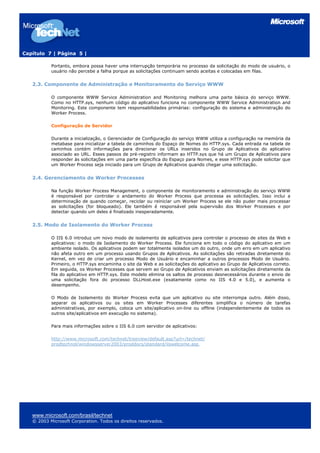 Capítulo 7 | Página 5 |

           Portanto, embora possa haver uma interrupção temporária no processo da solicitação do modo de usuário, o
           usuário não percebe a falha porque as solicitações continuam sendo aceitas e colocadas em filas.


   2.3. Componente de Administração e Monitoramento do Serviço WWW

           O componente WWW Service Administration and Monitoring melhora uma parte básica do serviço WWW.
           Como no HTTP.sys, nenhum código do aplicativo funciona no componente WWW Service Administration and
           Monitoring. Este componente tem responsabilidades primárias: configuração do sistema e administração do
           Worker Process.

           Configuração de Servidor

           Durante a inicialização, o Gerenciador de Configuração do serviço WWW utiliza a configuração na memória da
           metabase para inicializar a tabela de caminhos do Espaço de Nomes do HTTP.sys. Cada entrada na tabela de
           caminhos contém informações para direcionar os URLs inseridos no Grupo de Aplicativos do aplicativo
           associado ao URL. Esses passos de pré-registro informam ao HTTP.sys que há um Grupo de Aplicativos para
           responder às solicitações em uma parte específica do Espaço para Nomes, e esse HTTP.sys pode solicitar que
           um Worker Process seja iniciado para um Grupo de Aplicativos quando chegar uma solicitação.


   2.4. Gerenciamento de Worker Processes

           Na função Worker Process Management, o componente de monitoramento e administração do serviço WWW
           é responsável por controlar o andamento do Worker Process que processa as solicitações. Isso inclui a
           determinação de quando começar, reciclar ou reiniciar um Worker Process se ele não puder mais processar
           as solicitações (for bloqueado). Ele também é responsável pela supervisão dos Worker Processes e por
           detectar quando um deles é finalizado inesperadamente.


   2.5. Modo de Isolamento do Worker Process

           O IIS 6.0 introduz um novo modo de isolamento de aplicativos para controlar o processo de sites da Web e
           aplicativos: o modo de Isolamento do Worker Process. Ele funciona em todo o código do aplicativo em um
           ambiente isolado. Os aplicativos podem ser totalmente isolados um do outro, onde um erro em um aplicativo
           não afeta outro em um processo usando Grupos de Aplicativos. As solicitações são retiradas diretamente do
           Kernel, em vez de criar um processo Modo de Usuário e encaminhar a outros processos Modo de Usuário.
           Primeiro, o HTTP.sys encaminha o site da Web e as solicitações do aplicativo ao Grupo de Aplicativos correto.
           Em seguida, os Worker Processes que servem ao Grupo de Aplicativos enviam as solicitações diretamente da
           fila do aplicativo em HTTP.sys. Este modelo elimina os saltos de processo desnecessários durante o envio de
           uma solicitação fora do processo DLLHost.exe (exatamente como no IIS 4.0 e 5.0), e aumenta o
           desempenho.

           O Modo de Isolamento do Worker Process evita que um aplicativo ou site interrompa outro. Além disso,
           separar os aplicativos ou os sites em Worker Processes diferentes simplifica o número de tarefas
           administrativas, por exemplo, coloca um site/aplicativo on-line ou offline (independentemente de todos os
           outros site/aplicativos em execução no sistema).

           Para mais informações sobre o IIS 6.0 com servidor de aplicativos:

           http://www.microsoft.com/technet/treeview/default.asp?url=/technet/
           prodtechnol/windowsserver2003/proddocs/standard/iiswelcome.asp




   www.microsoft.com/brasil/technet
   © 2003 Microsoft Corporation. Todos os direitos reservados.
 