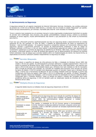 Capítulo 7 | Página 1 |



   3. Aprimoramento na Segurança

   A segurança sempre foi um aspecto importante do Internet Information Services. Entretanto, nas versões anteriores
   do produto (ex. O IIS 5.0 no Windows 2000 Server), o servidor não era enviado no estado "bloqueado" por padrão.
   Muitos serviços desnecessários, por exemplo, impressão pela Internet eram ativados na instalação.

   Tornar o sistema mais resistente era um processo manual e muitas organizações simplesmente mantinham os ajustes
   do servidor sem modificação. Isso provocou uma grande vulnerabilidade a ataques porque, embora os servidores
   pudessem se tornar seguros, muitos administradores não fizeram o que precisavam ou não tinham as ferramentas
   para fazê-lo.

   É por isso que a Microsoft aumentou significativamente seu foco em segurança desde o desenvolvimento de versões
   anteriores do IIS. Por exemplo, no início de 2002, o trabalho de desenvolvimento de todos os engenheiros do
   Windows – mais de 8.500 pessoas – foi suspenso enquanto a companhia realizava um treinamento intensivo sobre
   segurança. Quando o treinamento terminou, as equipes de desenvolvimento analisaram a base do código do
   Windows, incluindo o HTTP.sys e o IIS 6.0, para colocar o conhecimento adquirido em prática. Isso representou um
   investimento substancial no aumento da segurança da plataforma do Windows. Além disso, durante a fase de projeto
   do produto, a Microsoft realizou um teste de ameaça para garantir que os desenvolvedores de software da empresa
   tinham entendido o tipo de ataque que o servidor poderia sofrer em implementações do cliente. Da mesma forma, os
   especialistas de terceiros realizaram análises independentes na segurança do código.


   3.1.           Servidor Bloqueado.
           Para reduzir a superfície de ataque da infra-estrutura da Web, a instalação do Windows Server 2003 não
           instala o IIS 6.0 por padrão. Os administradores precisam selecionar e instalar explicitamente o IIS 6.0 em
           todos os produtos do Windows Server 2003, exceto no Windows Server 2003 Web Edition. Isso significa que
           agora o IIS 6.0 não precisa ser desinstalado depois que o Windows tiver sido instalado se não for necessário
           para a função do servidor (por exemplo, se o servidor for instalado para funcionar como servidor de correio
           ou banco de dados). O IIS 6.0 também será desativado quando um servidor migrar para o Windows Server
           2003, a menos que a Ferramenta de Bloqueio do IIS 5.0 esteja instalada antes da migração ou tenha sido
           configurada uma chave de registro. Além disso, o IIS 6.0 é configurado, por padrão, no estado "bloqueado"
           quando instalado. Depois da instalação, o IIS 6.0 aceita somente as solicitações de arquivos estáticos até ser
           configurado para o conteúdo dinâmico. Todos os tempos de espera e ajustes são corrigidos para evitar
           problemas sérios de segurança. O IIS 6.0 também pode ser desativado usando as Diretivas de Grupo do
           Windows Server 2003.

   3.2.           Múltiplos Níveis de Segurança

           A seguinte tabela resume os múltiplos níveis de segurança disponíveis no IIS 6.0.


             Nível de Segurança
                                    Descrição
             do IIS 6.0

                                    Grande parte da segurança deve-se à redução da superfície de ataque do
             Não instalado por
                                    seu sistema. Portanto, o IIS 6.0 não é instalado, por padrão, no Windows
             padrão no Windows
                                    Server 2003. Os administradores devem selecionar e instalar
             Server 2003
                                    explicitamente o IIS 6.0.

                                    Por padrão, a instalação do IIS 6.0 fornece apenas a funcionalidade
             Instalação no estado   mínima. Somente os arquivos estáticos funcionam, enquanto outros (por
             bloqueado              exemplo, o ASP e o ASP.NET) precisam ser ativados explicitamente pelos
                                    administradores.

                                    Em atualizações do Windows Server 2003 para servidores com o IIS
                                    instalado, se o servidor não instalou e não executou a ferramenta
             Desativação em
                                    Lockdown     Tool    e   não    configurou a chave   do    registro
             atualizações
                                    RetainW3SVCStatus no servidor que foi atualizado, o IIS 6.0 será
                                    instalado no estado desativado.




   www.microsoft.com/brasil/technet
   © 2003 Microsoft Corporation. Todos os direitos reservados.
 