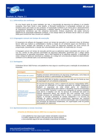 Capítulo 8 | Página 2 |

   1.1. Informática de confiança

           Os vírus fazem parte da nossa realidade, por isso, a manutenção da segurança do software é um desafio
           constante. Para fazer frente a esse desafio, a Microsoft transformou a computação confiável em uma
           iniciativa chave para todos os seus produtos. A Computação Confiável é um marca para o desenvolvimento
           de dispositivos baseados em equipamentos e software seguros e confiáveis, como os dispositivos e os
           equipamentos domésticos que nós utilizamos diariamente. Embora atualmente não exista nenhuma
           plataforma de computação totalmente confiável, o novo design básico do Windows Server 2003 é um passo
           sólido para transformar esse conceito em realidade.


   1.2. Linguagem comum em tempo de execução

           O mecanismo do software de linguagem comum em tempo de           execução é um elemento chave do Windows
           Server 2003 que melhora a confiabilidade e facilita a criação    de um ambiente seguro de informática. Da
           mesma forma, também são reduzidos os erros e furos de            segurança causados por erros comuns de
           programação, possibilitando a redução das vulnerabilidades que   podem ser exploradas por intrusos.

           A linguagem comum em tempo de execução permite que os aplicativos sejam executados sem erros e, por
           sua vez, verifica se eles possuem permissões de segurança adequadas, garantindo que o código realize
           exclusivamente as operações autorizadas. Isso é feito testando-se os seguintes aspectos: a localização de
           onde o código foi obtido por download ou instalado, se o código tem uma assinatura digital de desenvolvedor
           confiável e se foi alterado após a sua assinatura digital.


   1.3. Vantagens

           O Windows Server 2003 fornece uma plataforma mais segura e econômica para a realização de atividades de
           empresas.


              Vantagem                    Descrição

                                          Engloba processos administrativos de segurança simplificados, como listas de
              Diminuição de custos
                                          controle de acesso e o administrador de credenciais.

              Implementação de            O protocolo IEEE 802.1X facilita a segurança das LANs sem fio frente ao risco
              padrões abertos             de espionagem em um ambiente empresarial.

                                          Os recursos de segurança, como o sistema de arquivos criptografados (EFS),
                                          os serviços de certificado e a inscrição automática de cartões inteligentes,
                                          facilitam   a   segurança    de   uma      ampla    gama     de    dispositivos.
                                          O EFS é a tecnologia básica para codificar e decodificar arquivos armazenados
                                          em volumes NTFS. Somente o usuário que criptografa um arquivo protegido
              Proteção para
                                          pode abri-lo e trabalhar com ele. Os serviços de certificado são parte do
              equipamentos móveis e
                                          sistema operacional básico que permite que uma empresa atue como
              outros novos
                                          entidade emissora de certificados (CA) e emita e administre certificados
              dispositivos
                                          digitais. A inscrição automática de cartões inteligentes e os recursos de
                                          entidade de registro automático proporcionam segurança aos usuários
                                          corporativos, adicionando mais um nível de autenticação. Isso é acrescentado
                                          aos processos de segurança simplificados, em organizações onde há grande
                                          preocupação com segurança.


   1.4. Aprimoramentos e novos recursos

              A família do Windows Server 2003 traz os seguintes recursos:

                     Uma plataforma mais segura para realizar atividades corporativas
                     A melhor plataforma para a infra-estrutura de chaves públicas
                     Uma extensão segura de suas atividades corporativas na Internet




   www.microsoft.com/brasil/technet
   © 2003 Microsoft Corporation. Todos os direitos reservados.
 