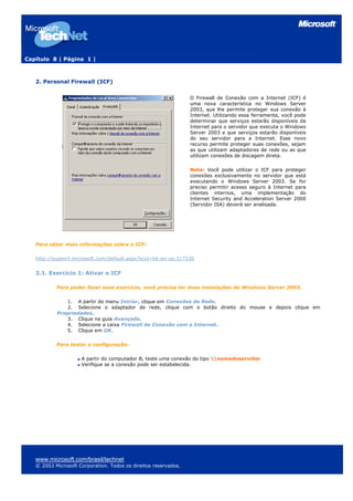 Capítulo 8 | Página 1 |



   2. Personal Firewall (ICF)

                                                                 O Firewall de Conexão com a Internet (ICF) é
                                                                 uma nova característica no Windows Server
                                                                 2003, que lhe permite proteger sua conexão à
                                                                 Internet. Utilizando essa ferramenta, você pode
                                                                 determinar que serviços estarão disponíveis da
                                                                 Internet para o servidor que executa o Windows
                                                                 Server 2003 e que serviços estarão disponíveis
                                                                 do seu servidor para a Internet. Esse novo
                                                                 recurso permite proteger suas conexões, sejam
                                                                 as que utilizam adaptadores de rede ou as que
                                                                 utilizam conexões de discagem direta.

                                                                 Nota: Você pode utilizar o ICF para proteger
                                                                 conexões exclusivamente no servidor que está
                                                                 executando o Windows Server 2003. Se for
                                                                 preciso permitir acesso seguro à Internet para
                                                                 clientes internos, uma implementação do
                                                                 Internet Security and Acceleration Server 2000
                                                                 (Servidor ISA) deverá ser analisada.




   Para obter mais informações sobre o ICF:

   http://support.microsoft.com/default.aspx?scid=kb;en-us;317530


   2.1. Exercício 1: Ativar o ICF

           Para poder fazer esse exercício, você precisa ter duas instalações do Windows Server 2003.

              1. A partir do menu Iniciar, clique em Conexões de Rede.
              2. Selecione o adaptador de rede, clique com o botão direito do mouse e depois clique em
           Propriedades.
              3. Clique na guia Avançado.
              4. Selecione a caixa Firewall de Conexão com a Internet.
              5. Clique em OK.

           Para testar a configuração:

                     A partir do computador B, teste uma conexão do tipo nomedoservidor
                     Verifique se a conexão pode ser estabelecida.




   www.microsoft.com/brasil/technet
   © 2003 Microsoft Corporation. Todos os direitos reservados.
 