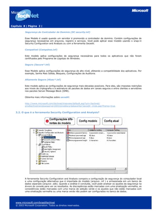 Capítulo 8 | Página 2 |

           Segurança do Controlador de Domínio (DC security.inf)

           Esse Modelo é usado quando um servidor é promovido a controlador de domínio. Contém configurações de
           segurança necessárias em arquivos, registro e serviços. Você pode aplicar esse modelo usando o snap-in
           Security Configuration and Analysis ou com a ferramenta Secedit.

           Compatível (Compatws.inf)

           Este modelo aplica configurações de segurança necessárias para todos os aplicativos que não foram
           certificados pelo Programa de Logotipo do Windows.

           Seguro (Secure*.inf)

           Esse Modelo aplica configurações de segurança de alto nível, afetando a compatibilidade dos aplicativos. Por
           exemplo, Senha Mais Sólida, Bloqueio, Configurações de Auditoria.

           Altamente Seguro (Hisec*.inf)

           Este modelo aplica as configurações de segurança mais elevadas possíveis. Para eles, são impostas restrições
           aos níveis de criptografia e à assinatura de pacotes de dados em canais seguros e entre clientes e servidores
           nos pacotes Server Message Block (SMB).

           Obtenha mais informações sobre secedit:

           http://www.microsoft.com/technet/treeview/default.asp?url=/technet/
           prodtechnol/windowsserver2003/proddocs/datacenter/secedit_cmds.asp?frame=true


   3.2. O que é a ferramenta Security Configuration and Analysis?




           A ferramenta Security Configuration and Analysis compara a configuração de segurança do computador local
           e uma configuração alternativa que é importada do modelo (arquivo .inf ) e armazenada em um banco de
           dados separado (arquivo .sdb). Quando a análise é concluída, você pode analisar os ajustes da segurança na
           árvore do console para ver os resultados. As discrepâncias estão marcadas com uma sinalização vermelha, as
           consistências estão marcadas com uma marca de seleção verde e os ajustes que não estão marcados com
           uma sinalização vermelha ou uma marca verde não podem ser configurados no banco de dados.




   www.microsoft.com/brasil/technet
   © 2003 Microsoft Corporation. Todos os direitos reservados.
 