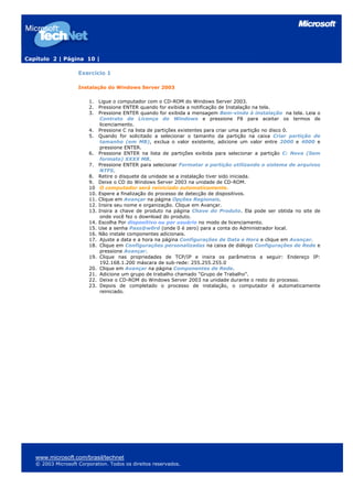 Capítulo 2 | Página 10 |

                    Exercício 1

                    Instalação do Windows Server 2003

                        1.    Ligue o computador com o CD-ROM do Windows Server 2003.
                        2.    Pressione ENTER quando for exibida a notificação de Instalação na tela.
                        3.    Pressione ENTER quando for exibida a mensagem Bem-vindo à instalação na tela. Leia o
                               Contrato de Licença do Windows e pressione F8 para aceitar os termos de
                               licenciamento.
                        4.    Pressione C na lista de partições existentes para criar uma partição no disco 0.
                        5.    Quando for solicitado a selecionar o tamanho da partição na caixa Criar partição de
                               tamanho (em MB), exclua o valor existente, adicione um valor entre 2000 e 4000 e
                               pressione ENTER.
                        6.    Pressione ENTER na lista de partições exibida para selecionar a partição C: Nova (Sem
                               formato) XXXX MB.
                        7.    Pressione ENTER para selecionar Formatar a partição utilizando o sistema de arquivos
                               NTFS.
                        8.    Retire o disquete da unidade se a instalação tiver sido iniciada.
                        9.    Deixe o CD do Windows Server 2003 na unidade de CD-ROM.
                        10     O computador será reiniciado automaticamente.
                        10.   Espere a finalização do processo de detecção de dispositivos.
                        11.   Clique em Avançar na página Opções Regionais.
                        12.   Insira seu nome e organização. Clique em Avançar.
                        13.   Insira a chave de produto na página Chave do Produto. Ela pode ser obtida no site de
                               onde você fez o download do produto.
                        14.   Escolha Por dispositivo ou por usuário no modo de licenciamento.
                        15.   Use a senha Pass@w0rd (onde 0 é zero) para a conta do Administrador local.
                        16.   Não instale componentes adicionais.
                        17.    Ajuste a data e a hora na página Configurações de Data e Hora e clique em Avançar.
                        18.    Clique em Configurações personalizadas na caixa de diálogo Configurações de Rede e
                               pressione Avançar.
                        19.    Clique nas propriedades de TCP/IP e insira os parâmetros a seguir: Endereço IP:
                               192.168.1.200 máscara de sub-rede: 255.255.255.0
                        20.    Clique em Avançar na página Componentes de Rede.
                        21.    Adicione um grupo de trabalho chamado "Grupo de Trabalho".
                        22.    Deixe o CD-ROM do Windows Server 2003 na unidade durante o resto do processo.
                        23.    Depois de completado o processo de instalação, o computador é automaticamente
                               reiniciado.




   www.microsoft.com/brasil/technet
   © 2003 Microsoft Corporation. Todos os direitos reservados.
 