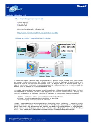 Capítulo 2 | Página 13 |

           2.8.1. Requisitos para o Servidor RIS

                 Active Directory
                 Servidor DHCP
                 Servidor DNS

                Obtenha informações sobre o Servidor RIS:

                http://support.microsoft.com/default.aspx?scid=kb;en-us;325862



           2.9. Usar a System Preparation Tool (sysprep)




          Se você quiser instalar o Windows 2000, o Windows XP ou o Windows Server 2003 em vários computadores
          que possuam hardware idêntico, um dos métodos possíveis é utilizar a duplicação do disco. Criando uma
          imagem de disco de uma instalação do Windows 2000, do Windows XP ou do Windows Server 2003 e
          copiando essa imagem em diversos computadores de destino, você economiza tempo na implementação do
          Windows 2000, do Windows XP ou do Windows Server 2003.

          Para instalar o Windows 2000, o Windows XP ou o Windows Server 2003 usando duplicação de disco, configure
          um computador de referência e duplique uma imagem do seu disco no servidor usando o Sysprep para
          preparar o computador a ser duplicado. O processo de duplicação de disco consiste nos seguintes passos:

                 Instalar e configurar o sistema operacional no computador de referência.
                 Instalar e configurar os aplicativos no computador de referência.
                 Executar sysprep.exe no computador de referência.

          Também é possível executar o Setup Manager Wizard para criar o arquivo Sysprep.inf. O Sysprep.inf fornece
          respostas, como, por exemplo, o nome do computador ao Mini-Setup que é executado nos computadores de
          destino. Além disso, esse arquivo pode ser utilizado para especificar drivers especiais. O Setup Manager
          Wizard cria uma pasta Sysprep na raiz do disco e coloca o arquivo Sysprep.inf nessa pasta. O Mini-Setup
          verifica a pasta Sysprep à procura desse arquivo para realizar a instalação do sistema operacional.




   www.microsoft.com/brasil/technet
   © 2003 Microsoft Corporation. Todos os direitos reservados.
 