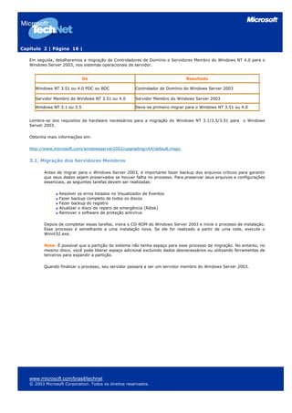 Capítulo 2 | Página 16 |

   Em seguida, detalharemos a migração de Controladores de Domínio e Servidores Membro do Windows NT 4.0 para o
   Windows Server 2003, nos sistemas operacionais de servidor.


                             De                                                Resultado

     Windows NT 3.51 ou 4.0 PDC ou BDC                 Controlador de Domínio do Windows Server 2003

     Servidor Membro do Windows NT 3.51 ou 4.0         Servidor Membro do Windows Server 2003

     Windows NT 3.1 ou 3.5                             Deve-se primeiro migrar para o Windows NT 3.51 ou 4.0


   Lembre-se dos requisitos de hardware necessários para a migração do Windows NT 3.1/3.5/3.51 para o Windows
   Server 2003.

   Obtenha mais informações em:

   http://www.microsoft.com/windowsserver2003/upgrading/nt4/default.mspx


   3.1. Migração dos Servidores Membros

          Antes de migrar para o Windows Server 2003, é importante fazer backup dos arquivos críticos para garantir
          que seus dados sejam preservados se houver falha no processo. Para preservar seus arquivos e configurações
          essenciais, as seguintes tarefas devem ser realizadas:

                 Resolver os erros listados no Visualizador de Eventos
                 Fazer backup completo de todos os discos
                 Fazer backup do registro
                 Atualizar o disco de reparo de emergência (Rdisk)
                 Remover o software de proteção antivírus

          Depois de completar essas tarefas, insira o CD-ROM do Windows Server 2003 e inicie o processo de instalação.
          Esse processo é semelhante a uma instalação nova. Se ele for realizado a partir de uma rede, execute o
          Winnt32.exe.

          Nota: É possível que a partição do sistema não tenha espaço para esse processo de migração. No entanto, no
          mesmo disco, você pode liberar espaço adicional excluindo dados desnecessários ou utilizando ferramentas de
          terceiros para expandir a partição.

          Quando finalizar o processo, seu servidor passará a ser um servidor membro do Windows Server 2003.




   www.microsoft.com/brasil/technet
   © 2003 Microsoft Corporation. Todos os direitos reservados.
 