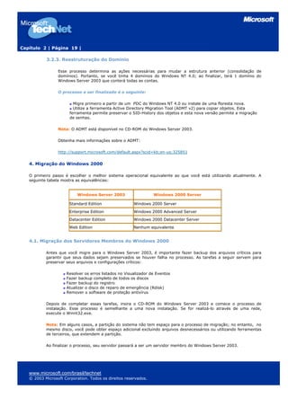 Capítulo 2 | Página 19 |

           3.2.3. Reestruturação do Domínio

                 Esse processo determina as ações necessárias para mudar a estrutura anterior (consolidação de
                 domínios). Portanto, se você tinha 4 domínios do Windows NT 4.0; ao finalizar, terá 1 domínio do
                 Windows Server 2003 que conterá todas as contas.

                 O processo a ser finalizado é o seguinte:

                         Migre primeiro a partir de um PDC do Windows NT 4.0 ou instale de uma floresta nova.
                         Utilize a ferramenta Active Directory Migration Tool (ADMT v2) para copiar objetos. Esta
                       ferramenta permite preservar o SID-History dos objetos e esta nova versão permite a migração
                       de senhas.

                 Nota: O ADMT está disponível no CD-ROM do Windows Server 2003.

                 Obtenha mais informações sobre o ADMT:

                 http://support.microsoft.com/default.aspx?scid=kb;en-us;325851


   4. Migração do Windows 2000

   O primeiro passo é escolher o melhor sistema operacional equivalente ao que você está utilizando atualmente. A
   seguinte tabela mostra as equivalências:


                           Windows Server 2003                   Windows 2000 Server

                       Standard Edition                Windows 2000 Server

                       Enterprise Edition              Windows 2000 Advanced Server

                       Datacenter Edition              Windows 2000 Datacenter Server

                       Web Edition                     Nenhum equivalente


   4.1. Migração dos Servidores Membros do Windows 2000

           Antes que você migre para o Windows Server 2003, é importante fazer backup dos arquivos críticos para
           garantir que seus dados sejam preservados se houver falha no processo. As tarefas a seguir servem para
           preservar seus arquivos e configurações críticos:

                     Resolver os erros listados no Visualizador de Eventos
                     Fazer backup completo de todos os discos
                     Fazer backup do registro
                     Atualizar o disco de reparo de emergência (Rdisk)
                     Remover o software de proteção antivírus

           Depois de completar essas tarefas, insira o CD-ROM do Windows Server 2003 e comece o processo de
           instalação. Esse processo é semelhante a uma nova instalação. Se for realizá-lo através de uma rede,
           execute o Winnt32.exe.

           Nota: Em alguns casos, a partição do sistema não tem espaço para o processo de migração; no entanto, no
           mesmo disco, você pode obter espaço adicional excluindo arquivos desnecessários ou utilizando ferramentas
           de terceiros, que extendem a partição.

           Ao finalizar o processo, seu servidor passará a ser um servidor membro do Windows Server 2003.




   www.microsoft.com/brasil/technet
   © 2003 Microsoft Corporation. Todos os direitos reservados.
 