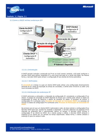 Capítulo 3 | Página 3 |

   2.2 Como o DHCP atribui endereços IP?




                    2.2.2.1 Introdução

                    O DHCP permite controlar a atribuição de IP de um local central; portanto, você pode configurar o
                    servidor DHCP para atribuir endereços IP a uma única sub-rede ou a várias sub-redes. Da mesma
                    forma, o Servidor DHCP pode atribuir a configuração IP aos clientes de forma automática.


                    2.2.2.2 Definições

                    A concessão é o tempo no qual um cliente DHCP pode utilizar uma configuração dinamicamente
                    atribuída de IP. Antes da expiração do tempo de concessão, o cliente deve renová-lo ou obter uma
                    nova concessão do DHCP.


                    2.2.2.3 Atribuição de endereços IP

                    O DHCP administra a atribuição e a liberação da configuração IP, concedendo a configuração IP ao
                    cliente. O estado de concessão do DHCP depende do tempo que o cliente pode utilizar os dados da
                    configuração IP antes de liberá-la e depois de atualizar os dados. O processo de atribuir a
                    configuração IP é conhecido como Processo de Geração de Concessão DHCP, e o processo de
                    renovar os dados da configuração IP é conhecido como Processo de Renovação de Concessão de
                    DHCP.

                    Na primeira vez em que um cliente DHCP é adicionado à rede, ele deve solicitar a configuração IP ao
                    Servidor DHCP para que, quando for recebida a solicitação, o servidor selecione um endereço IP do
                    intervalo de endereços que o administrador definiu no escopo. O Servidor DHCP fornece a
                    configuração IP ao cliente do DHCP. Se o cliente aceitar a oferta, o Servidor DHCP atribuirá o
                    endereço IP ao cliente por um período de tempo especificado. Dessa forma, o cliente utilizará o
                    endereço IP para ter acesso à rede.




   www.microsoft.com/brasil/technet
   © 2003 Microsoft Corporation. Todos os direitos reservados.
 