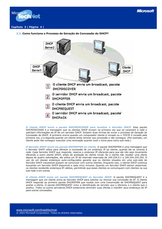 Capítulo 3 | Página 4 |

   2.3. Como funciona o Processo de Geração de Concessão do DHCP?




           O cliente DHCP envia o pacote DHCPDISCOVER para localizar o Servidor DHCP. Esse pacote
           DHCPDISCOVER é a mensagem que os clientes DHCP enviam na primeira vez que se conectam à rede e
           solicitam informações de IP de um servidor DHCP. Existem duas formas de iniciar o processo de Geração de
           Concessão de DHCP. A primeira ocorre quando um computador cliente é iniciado ou o TCP/IP é iniciado pela
           primeira vez, e a segunda quando um cliente tenta renovar sua concessão e não consegue. (Por exemplo, um
           cliente pode não conseguir executar uma renovação quando você o move para outra sub-rede.)

           O Servidor DHCP envia um pacote DHCPOFFER ao cliente. O pacote DHCPOFFER é uma mensagem que
           o Servidor DHCP utiliza para oferecer a concessão de um endereço IP ao cliente, quando ele se conecta à
           rede. Cada Servidor DHCP que responde, reserva o endereço IP oferecido para que ele não seja novamente
           oferecido a outro cliente DHCP, antes da aceitação do cliente inicial. Se o cliente não receber uma oferta
           depois de quatro solicitações, ele utiliza um IP do intervalo reservado de 169.254.0.1 a 169.254.255.254. O
           uso de um desses endereços auto-configurados garante que os clientes situados em uma sub-rede de
           Servidor DHCP inacessível possam se comunicar com outros clientes. Enquanto isso, o cliente DHCP continua
           buscando um Servidor DHCP disponível a cada cinco minutos. Quando um Servidor DHCP estiver disponível,
           os clientes receberão endereços IP válidos, permitindo que esses clientes se comuniquem com clientes na sua
           sub-rede e em outras.

           O cliente DHCP envia um pacote DHCPREQUEST ao Servidor DHCP. O pacote DHCPREQUEST é a
           mensagem que um cliente envia ao Servidor DHCP para solicitar ou renovar sua concessão de IP. O cliente
           DHCP responde ao primeiro pacote DHCPOFFER que recebe com uma transmissão de DHCPREQUEST para
           aceitar a oferta. O pacote DHCPREQUEST inclui a identificação do servidor que o ofereceu e o cliente que o
           aceitou. Todos os outros servidores DHCP posteriores eliminam suas ofertas e mantêm seus endereços de IP
           para outras concessões.




   www.microsoft.com/brasil/technet
   © 2003 Microsoft Corporation. Todos os direitos reservados.
 