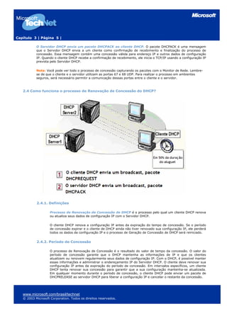 Capítulo 3 | Página 5 |

           O Servidor DHCP envia um pacote DHCPACK ao cliente DHCP. O pacote DHCPACK é uma mensagem
           que o Servidor DHCP envia a um cliente como confirmação de recebimento e finalização do processo de
           concessão. Essa mensagem contém uma concessão válida para endereço IP e outros dados de configuração
           IP. Quando o cliente DHCP recebe a confirmação de recebimento, ele inicia o TCP/IP usando a configuração IP
           prevista pelo Servidor DHCP.

           Nota: Você pode ver todo o processo de concessão capturando os pacotes com o Monitor de Rede. Lembre-
           se de que o cliente e o servidor utilizam as portas 67 e 68 UDP. Para realizar o processo em ambientes
           seguros, será necessário permitir a comunicação dessas portas entre o cliente e o servidor.



   2.4 Como funciona o processo de Renovação de Concessão do DHCP?




           2.4.1. Definições

                    Processo de Renovação de Concessão de DHCP é o processo pelo qual um cliente DHCP renova
                    ou atualiza seus dados de configuração IP com o Servidor DHCP.

                    O cliente DHCP renova a configuração IP antes da expiração do tempo de concessão. Se o período
                    de concessão expirar e o cliente de DHCP ainda não tiver renovado sua configuração IP, ele perderá
                    todos os dados da configuração IP e o processo de Geração de Concessão de DHCP será reiniciado.


           2.4.2. Período de Concessão

                    O processo de Renovação de Concessão é o resultado do valor de tempo da concessão. O valor do
                    período de concessão garante que o DHCP mantenha as informações de IP e que os clientes
                    atualizem ou renovem regularmente seus dados de configuração IP. Com o DHCP, é possível manter
                    essas informações e administrar o endereçamento IP do Servidor DHCP. O cliente deve renovar sua
                    configuração IP antes da expiração do período de concessão. Em intervalos específicos, um cliente
                    DHCP tenta renovar sua concessão para garantir que a sua configuração mantenha-se atualizada.
                    Em qualquer momento durante o período de concessão, o cliente DHCP pode enviar um pacote de
                    DHCPRELEASE ao servidor DHCP para liberar a configuração IP e cancelar o restante da concessão.




   www.microsoft.com/brasil/technet
   © 2003 Microsoft Corporation. Todos os direitos reservados.
 