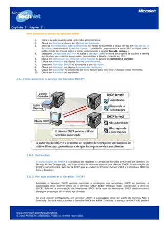 Capítulo 3 | Página 7 |

           Para adicionar o serviço de Servidor DHCP:

                  1.    Inicie a sessão usando uma conta não administrativa.
                  2.    Clique em Iniciar e depois em Painel de Controle.
                  3.    Abra as Ferramentas Administrativas no Painel de Controle e clique direto em Gerenciar o
                        Servidor, selecionando Executar como... (mantenha pressionada a tecla Shift e clique com o
                        botão direito do mouse sobre o ícone, selecionando a opção Executar como...)
                  4.    Selecione O seguinte usuário na caixa Executar como e insira uma conta de usuário e senha
                        que tenham permissões apropriadas para realizar a tarefa, clicando em OK.
                  5.    Clique em Adicionar ou remover uma função na janela do Gerenciar o Servidor.
                  6.    Clique em Avançar na página Etapas preliminares.
                  7.    Selecione Servidor DHCP no assistente e em Avançar.
                  8.    Clique em Avançar na página Resumo das Seleções.
                  9.    Clique em Cancelar no assistente de novo escopo para não criar o escopo nesse momento.
                  10.   Clique em Concluir no assistente.


   2.6. Como autorizar o serviço do Servidor DHCP?




           2.6.1. Definições

                    A autorização do DHCP é o processo de registrar o serviço de Servidor DHCP em um domínio do
                    Serviço Active Directory®, com o propósito de oferecer suporte aos clientes DHCP. A autorização de
                    DHCP é somente para Servidores DHCP que executam o Windows Server 2003 e o Windows 2000 no
                    Active Directory.


           2.6.2. Por que autorizar o Servidor DHCP?

                    Autorizar o Servidor DHCP permite controlar o acréscimo dos servidores DHCP ao domínio. A
                    autorização deve ocorrer antes de o servidor DHCP poder entregar essas concessões a clientes
                    DHCP. Solicitar a autorização de Servidores DHCP evita que os servidores DHCP desautorizados
                    ofereçam endereços IP inválido aos clientes.

                    Se você estiver configurando um servidor DHCP, a autorização deve ser parte do domínio Active
                    Directory. Se você não autorizar o Servidor DHCP no Active Directory, o serviço de DHCP não poderá




   www.microsoft.com/brasil/technet
   © 2003 Microsoft Corporation. Todos os direitos reservados.
 