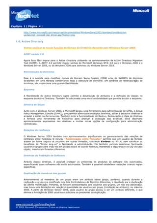 Capítulo 1 | Página 4 |

          http://www.microsoft.com/resources/documentation/WindowsServ/2003/standard/proddocs/en-
          us/devmgr_reinstall_old_driver.asp?frame=true


   1.6. Active Directory

          Vamos analisar as novas funções do Serviço de Diretório oferecido pelo Windows Server 2003.

          ADMT versão 2.0

          Agora ficou fácil migrar para o Active Directory utilizando os aprimoramentos da Active Directory Migration
          Tool (ADMT). A ADMT 2.0 permite migrar senhas do Microsoft Windows NT® 4.0 para o Windows 2000 e o
          Windows Server 2003, ou do Windows 2000 para domínios do Windows Server 2003.

          Renomeação de Domínios

          Esse é o suporte para modificar nomes do Domain Name System (DNS) e/ou do NetBIOS de domínios
          existentes em uma floresta conservando toda a estrutura do Diretório. Em cenários de reestruturação de
          domínios, ele proporciona uma grande flexibilidade.

          Esquema

          A flexibilidade do Active Directory agora permite a desativação de atributos e a definição de classes no
          esquema do Active Directory. Também foi adicionada uma nova funcionalidade que permite excluir o esquema.

          Diretiva de Grupo

          Junto com o Windows Server 2003, a Microsoft lançou uma ferramenta para administração de GPOs, o Group
          Policy Management Console (GPMC), que permite administrar múltiplos domínios, ativar e desativar diretivas e
          arrastar e soltar nas ferramentas. Também inclui a funcionalidade de Backup, Restauração e cópia de diretivas
          e fornece uma ferramenta de Relatórios para analisar a utilização das diretivas. Você observará
          aprimoramentos expressivos nas diretivas e muitas novas opções de configuração para administração
          centralizada.

          Relações de confiança

          O Windows Server 2003 também traz aprimoramentos significativos no gerenciamento das relações de
          confiança entre florestas. O recurso "Autenticação entre Florestas" permite que um usuário da floresta
          acesse de forma segura os recursos em outras florestas, utilizando Kerberos ou NTLM, sem sacrificar os
          benefícios do "Single sing-on" e facilitando a administração. Ele também permite selecionar facilmente
          usuários e grupos para incluí-los em grupos locais de outras florestas, mantendo a segurança e os SID de cada
          objeto, mesmo em florestas diferentes.

          Diretivas de Restrição de Software

          Através dessas diretivas, é possível proteger os ambientes de produtos de software não autorizados,
          especificando quais softwares não estão autorizados. Também é possível estabelecer exceções criando regras
          específicas.

          Duplicação de membros nos grupos

          Anteriormente os membros de um grupo eram um atributo desse grupo, portanto, quando durante a
          replicação o grupo era modificado nos dois Controladores de Domínio diferentes, o resultado era a duplicação
          da última modificação. Portanto, se fossem acrescentados dois usuários aos grupos, um não era adicionado,
          mas havia uma limitação em relação à quantidade de usuários por grupo (Limitação de atributo), no máximo
          5000. A partir do Windows Server 2003, cada usuário do grupo passou a ser um atributo diferente, o que
          elimina a limitação de 5000 usuários e soluciona os problemas de duplicação.




   www.microsoft.com/brasil/technet
   © 2003 Microsoft Corporation. Todos os direitos reservados.
 
