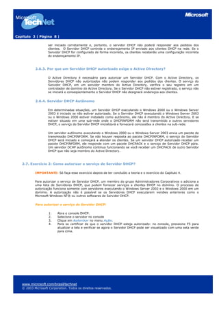 Capítulo 3 | Página 8 |

                    ser iniciado corretamente e, portanto, o servidor DHCP não poderá responder aos pedidos dos
                    clientes. O Servidor DHCP controla o endereçamento IP enviado aos clientes DHCP na rede. Se o
                    Servidor DHCP for configurado de forma incorreta, os clientes receberão uma configuração incorreta
                    do endereçamento IP.



           2.6.3. Por que um Servidor DHCP autorizado exige o Active Directory?

                    O Active Directory é necessário para autorizar um Servidor DHCP. Com o Active Directory, os
                    Servidores DHCP não autorizados não podem responder aos pedidos dos clientes. O serviço do
                    Servidor DHCP, em um servidor membro do Active Directory, verifica o seu registro em um
                    controlador de domínio do Active Directory. Se o Servidor DHCP não estiver registrado, o serviço não
                    se iniciará e conseqüentemente o Servidor DHCP não designará endereços aos clientes.


           2.6.4. Servidor DHCP Autônomo

                    Em determinadas situações, um Servidor DHCP executando o Windows 2000 ou o Windows Server
                    2003 é iniciado se não estiver autorizado. Se o Servidor DHCP executando o Windows Server 2003
                    ou o Windows 2000 estiver instalado como autônomo, ele não é membro do Active Directory. E se
                    estiver situado em uma sub-rede onde o DHCPINFORM não será transmitido a outros servidores
                    DHCP, o serviço do Servidor DHCP inicializará e fornecerá concessões a clientes na sub-rede.

                    Um servidor autônomo executando o Windows 2000 ou o Windows Server 2003 envia um pacote de
                    transmissão DHCPINFORM. Se não houver resposta ao pacote DHCPINFORM, o serviço do Servidor
                    DHCP será iniciado e começará a atender os clientes. Se um servidor DHCP autorizado receber um
                    pacote DHCPINFORM, ele responde com um pacote DHCPACK e o serviço de Servidor DHCP pára.
                    Um servidor DCHP autônomo continua funcionando se você receber um DHCPACK de outro Servidor
                    DHCP que não seja membro do Active Directory.



   2.7. Exercício 2: Como autorizar o serviço de Servidor DHCP?

           IMPORTANTE: Só faça esse exercício depois de ter concluído a teoria e o exercício do Capítulo 4.

           Para autorizar o serviço de Servidor DHCP, um membro do grupo Administradores Corporativos o adiciona a
           uma lista de Servidores DHCP, que podem fornecer serviços a clientes DHCP no domínio. O processo de
           autorização funciona somente com servidores executando o Windows Server 2003 e o Windows 2000 em um
           domínio. A autorização não é possível se os Servidores DHCP executarem versões anteriores como o
           Microsoft Windows NT® ou outros softwares de Servidor DHCP.

           Para autorizar o serviço do Servidor DHCP:

                    1.    Abra o console DHCP.
                    2.    Selecione o servidor no console
                    3.    Clique em Autorizar no menu Ação.
                    4.    Para se certificar de que o servidor DHCP esteja autorizado: no console, pressione F5 para
                          atualizar a tela e verificar se agora o Servidor DHCP pode ser visualizado com uma seta verde
                          para cima.




   www.microsoft.com/brasil/technet
   © 2003 Microsoft Corporation. Todos os direitos reservados.
 
