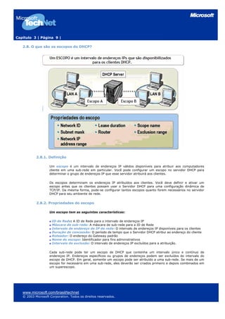 Capítulo 3 | Página 9 |

   2.8. O que são os escopos do DHCP?




           2.8.1. Definição

                    Um escopo é um intervalo de endereços IP válidos disponíveis para atribuir aos computadores
                    cliente em uma sub-rede em particular. Você pode configurar um escopo no servidor DHCP para
                    determinar o grupo de endereços IP que esse servidor atribuirá aos clientes.

                    Os escopos determinam os endereços IP atribuídos aos clientes. Você deve definir e ativar um
                    escopo antes que os clientes possam usar o Servidor DHCP para uma configuração dinâmica de
                    TCP/IP. Da mesma forma, pode-se configurar tantos escopos quanto forem necessários no servidor
                    DHCP para seu ambiente de rede.


           2.8.2. Propriedades do escopo

                    Um escopo tem as seguintes características:

                     ID de Rede: A ID de Rede para o intervalo de endereços IP
                     Máscara de sub-rede: A máscara de sub-rede para a ID de Rede
                     Intervalo de endereço de IP de rede: O intervalo de endereços IP disponíveis para os clientes
                     Duração de concessão: O período de tempo que o Servidor DHCP atribui ao endereço do cliente
                     Roteador: O endereço do Gateway padrão
                     Nome do escopo: Identificador para fins administrativos
                     Intervalo de exclusão: O intervalo de endereços IP excluídos para a atribuição.

                    Cada sub-rede pode ter um escopo de DHCP que contenha um intervalo único e contínuo de
                    endereços IP. Endereços específicos ou grupos de endereços podem ser excluídos do intervalo do
                    escopo de DHCP. Em geral, somente um escopo pode ser atribuído a uma sub-rede. Se mais de um
                    escopo for necessário em uma sub-rede, eles deverão ser criados primeiro e depois combinados em
                    um superescopo.




   www.microsoft.com/brasil/technet
   © 2003 Microsoft Corporation. Todos os direitos reservados.
 