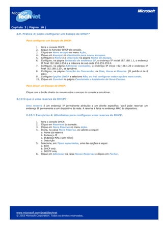 Capítulo 3 | Página 10 |

   2.9. Prática 3: Como configurar um Escopo de DHCP?

           Para configurar um Escopo de DHCP:

                    1.  Abra o console DHCP.
                    2.  Clique no Servidor DHCP do console.
                    3.  Clique em Novo escopo no menu Ação,
                    4.  Clique em Avançar no Assistente para novos escopos.
                    5.  Configure o Nome e a Descrição na página Nome do Escopo.
                    6.  Configure, na página Intervalo de endereço IP, o endereço IP inicial 192.168.1.1, o endereço
                        IP final 192.168.1.254 e a máscara de sub-rede 255.255.255.0.
                    7. Configure, na página Adicionar exclusões, o endereço IP inicial 192.168.1.20 e endereço IP
                        final 192.168.1.30 , se aplicável.
                    8. Configure, na página Duração da Concessão, os Dias, Horas e Minutos. (O padrão é de 8
                        dias).
                    9. Configure Opções DHCP e selecione Não, eu irei configurar estas opções mais tarde.
                    10. Clique em Concluir na página Concluindo o Assistente de Novo Escopo.

           Para ativar um Escopo de DHCP:

           Clique com o botão direito do mouse sobre o escopo do console e em Ativar.


   2.10 O que é uma reserva de DHCP?

           Uma reserva é um endereço IP permanente atribuído a um cliente específico. Você pode reservar um
           endereço IP permanente a um dispositivo da rede. A reserva é feita no endereço MAC do dispositivo.


           2.10.1 Exercícios 4: Atividades para configurar uma reserva de DHCP:

                    1.   Abra o console DHCP.
                    2.   Clique em Reservas do console.
                    3.   Clique em Nova Reserva no menu Ação.
                    4.   Insira, na caixa Nova Reserva, os valores a seguir:
                         a. Nome da reserva
                         b. Endereço IP
                         c. Endereço MAC (sem hífen)
                         d. Descrição
                    5.   Selecione, em Tipos suportados, uma das opções a seguir:
                         a. Both
                         b. DHCP only
                         c. BOOTP only
                    6.   Clique em Adicionar na caixa Novas Reservas e depois em Fechar.




   www.microsoft.com/brasil/technet
   © 2003 Microsoft Corporation. Todos os direitos reservados.
 