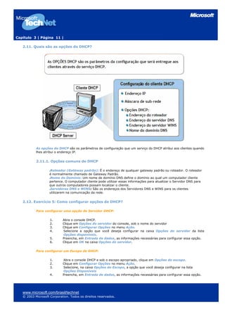 Capítulo 3 | Página 11 |

   2.11. Quais são as opções do DHCP?




           As opções do DHCP são os parâmetros de configuração que um serviço do DHCP atribui aos clientes quando
           lhes atribui o endereço IP.


           2.11.1. Opções comuns de DHCP

                    Roteador (Gateway padrão): É o endereço de qualquer gateway padrão ou roteador. O roteador
                    é normalmente chamado de Gateway Padrão.
                    Nome do Domínio: Um nome de domínio DNS define o domínio ao qual um computador cliente
                    pertence. O computador cliente pode utilizar essas informações para atualizar o Servidor DNS para
                    que outros computadores possam localizar o cliente.
                    Servidores DNS e WINS: São os endereços dos Servidores DNS e WINS para os clientes
                    utilizarem na comunicação da rede.


   2.12. Exercício 5: Como configurar opções de DHCP?

           Para configurar uma opção de Servidor DHCP:

                    1.      Abra o console DHCP.
                    2.      Clique em Opções do servidor do console, sob o nome do servidor
                    3.      Clique em Configurar Opções no menu Ação.
                    4.      Selecione a opção que você deseja configurar na caixa Opções do servidor da lista
                            Opções disponíveis.
                    5.      Preencha, em Entrada de dados, as informações necessárias para configurar essa opção.
                    6.      Clique em OK na caixa Opções do servidor.

           Para configurar um Escopo de DHCP:

                    1.      Abra o console DHCP e sob o escopo apropriado, clique em Opções do escopo.
                    2.      Clique em Configurar Opções no menu Ação.
                    3.      Selecione, na caixa Opções do Escopo, a opção que você deseja configurar na lista
                            Opções Disponíveis
                    4.      Preencha, em Entrada de dados, as informações necessárias para configurar essa opção.




   www.microsoft.com/brasil/technet
   © 2003 Microsoft Corporation. Todos os direitos reservados.
 