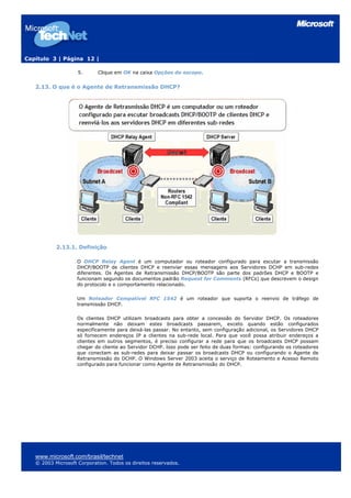Capítulo 3 | Página 12 |

                    5.      Clique em OK na caixa Opções do escopo.


   2.13. O que é o Agente de Retransmissão DHCP?




           2.13.1. Definição

                    O DHCP Relay Agent é um computador ou roteador configurado para escutar a transmissão
                    DHCP/BOOTP de clientes DHCP e reenviar essas mensagens aos Servidores DCHP em sub-redes
                    diferentes. Os Agentes de Retransmissão DHCP/BOOTP são parte dos padrões DHCP e BOOTP e
                    funcionam segundo os documentos padrão Request for Comments (RFCs) que descrevem o design
                    do protocolo e o comportamento relacionado.

                    Um Roteador Compatível RFC 1542 é um roteador que suporta o reenvio de tráfego de
                    transmissão DHCP.

                    Os clientes DHCP utilizam broadcasts para obter a concessão do Servidor DHCP. Os roteadores
                    normalmente não deixam estes broadcasts passarem, exceto quando estão configurados
                    especificamente para deixá-las passar. No entanto, sem configuração adicional, os Servidores DHCP
                    só fornecem endereços IP a clientes na sub-rede local. Para que você possa atribuir endereços a
                    clientes em outros segmentos, é preciso configurar a rede para que os broadcasts DHCP possam
                    chegar do cliente ao Servidor DCHP. Isso pode ser feito de duas formas: configurando os roteadores
                    que conectam as sub-redes para deixar passar os broadcasts DHCP ou configurando o Agente de
                    Retransmissão do DCHP. O Windows Server 2003 aceita o serviço de Roteamento e Acesso Remoto
                    configurado para funcionar como Agente de Retransmissão do DHCP.




   www.microsoft.com/brasil/technet
   © 2003 Microsoft Corporation. Todos os direitos reservados.
 